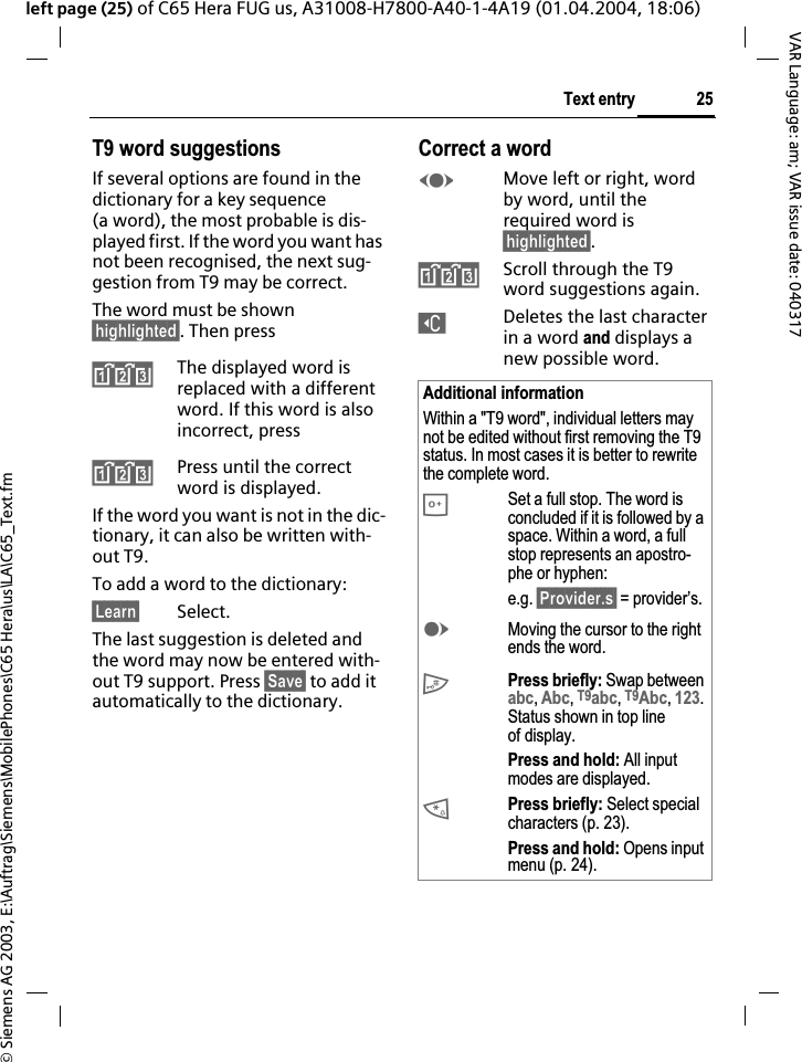 &copy; Siemens AG 2003, E:\Auftrag\Siemens\MobilePhones\C65 Hera\us\LA\C65_Text.fm25Text entryVAR Language: am; VAR issue date: 040317left page (25) of C65 Hera FUG us, A31008-H7800-A40-1-4A19 (01.04.2004, 18:06)T9 word suggestionsIf several options are found in the dictionary for a key sequence (a word), the most probable is dis-played first. If the word you want has not been recognised, the next sug-gestion from T9 may be correct.The word must be shown &sect;highlighted&sect;. Then press^The displayed word is replaced with a different word. If this word is also incorrect, press^Press until the correct word is displayed.If the word you want is not in the dic-tionary, it can also be written with-out T9.To add a word to the dictionary:&sect;Learn&sect; Select.The last suggestion is deleted and the word may now be entered with-out T9 support. Press &sect;Save&sect; to add it automatically to the dictionary.Correct a wordFMove left or right, word by word, until the required word is &sect;highlighted&sect;.^Scroll through the T9 word suggestions again.]Deletes the last character in a word and displays a new possible word.Additional informationWithin a "T9 word", individual letters may not be edited without first removing the T9 status. In most cases it is better to rewrite the complete word.0Set a full stop. The word is concluded if it is followed by a space. Within a word, a full stop represents an apostro-phe or hyphen:e.g. &sect;Provider.s&sect; = provider&rsquo;s.EMoving the cursor to the right ends the word.#Press briefly: Swap between abc,Abc,T9abc,T9Abc,123.Status shown in top line of display.Press and hold: All input modes are displayed.*Press briefly: Select special characters (p. 23).Press and hold: Opens input menu (p. 24).