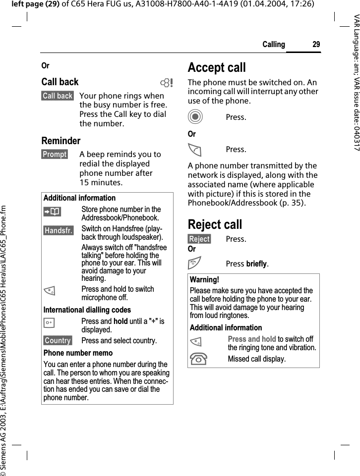 &copy; Siemens AG 2003, E:\Auftrag\Siemens\MobilePhones\C65 Hera\us\LA\C65_Phone.fm29CallingVAR Language: am; VAR issue date: 040317left page (29) of C65 Hera FUG us, A31008-H7800-A40-1-4A19 (01.04.2004, 17:26)OrCall back b&sect;Call back&sect; Your phone rings when the busy number is free. Press the Call key to dial the number. Reminder&sect;Prompt&sect; A beep reminds you to redial the displayed phone number after 15 minutes.Accept callThe phone must be switched on. An incoming call will interrupt any other use of the phone.CPress.OrAPress.A phone number transmitted by the network is displayed, along with the associated name (where applicable with picture) if this is stored in the Phonebook/Addressbook (p. 35).Reject call&sect;Reject&sect; Press.OrB Press briefly.Additional information&ETH;Store phone number in the Addressbook/Phonebook.&sect;Handsfr.&sect; Switch on Handsfree (play-back through loudspeaker).Always switch off "handsfree talking" before holding the phone to your ear. This will avoid damage to your hearing.*Press and hold to switch microphone off.International dialling codes0 Press and hold until a "+" is displayed.&sect;Country&sect; Press and select country.Phone number memoYou can enter a phone number during the call. The person to whom you are speaking can hear these entries. When the connec-tion has ended you can save or dial the phone number.Warning!Please make sure you have accepted the call before holding the phone to your ear. This will avoid damage to your hearing from loud ringtones.Additional information*Press and hold to switch off the ringing tone and vibration.&Acirc;Missed call display.