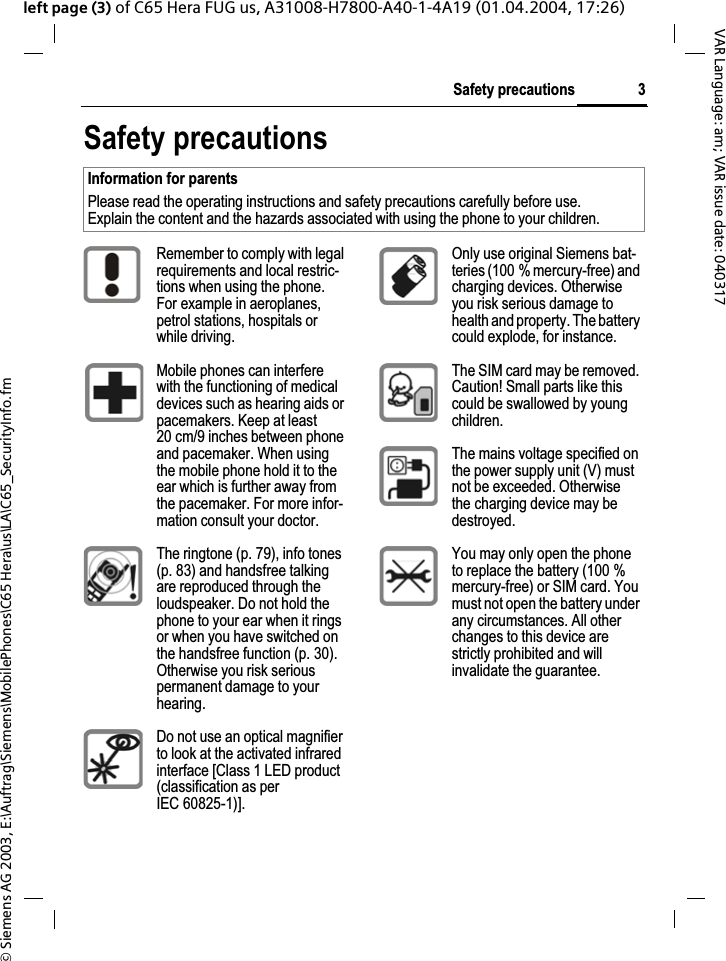 &copy; Siemens AG 2003, E:\Auftrag\Siemens\MobilePhones\C65 Hera\us\LA\C65_SecurityInfo.fm3Safety precautionsVAR Language: am; VAR issue date: 040317left page (3) of C65 Hera FUG us, A31008-H7800-A40-1-4A19 (01.04.2004, 17:26)Safety precautionsInformation for parentsPlease read the operating instructions and safety precautions carefully before use.Explain the content and the hazards associated with using the phone to your children.Remember to comply with legal requirements and local restric-tions when using the phone. For example in aeroplanes, petrol stations, hospitals or while driving.Mobile phones can interfere with the functioning of medical devices such as hearing aids or pacemakers. Keep at least 20 cm/9 inches between phone and pacemaker. When using the mobile phone hold it to the ear which is further away from the pacemaker. For more infor-mation consult your doctor.The ringtone (p. 79), info tones (p. 83) and handsfree talking are reproduced through the loudspeaker. Do not hold the phone to your ear when it rings or when you have switched on the handsfree function (p. 30). Otherwise you risk serious permanent damage to your hearing.Do not use an optical magnifier to look at the activated infrared interface [Class 1 LED product (classification as per IEC 60825-1)].Only use original Siemens bat-teries (100 % mercury-free) and charging devices. Otherwise you risk serious damage to health and property. The battery could explode, for instance.The SIM card may be removed. Caution! Small parts like this could be swallowed by young children.The mains voltage specified on the power supply unit (V) must not be exceeded. Otherwise the charging device may be destroyed.You may only open the phone to replace the battery (100 % mercury-free) or SIM card. You must not open the battery under any circumstances. All other changes to this device are strictly prohibited and will invalidate the guarantee.