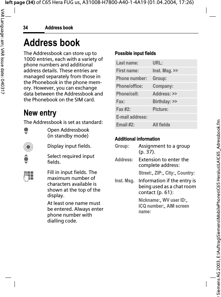 &copy; Siemens AG 2003, E:\Auftrag\Siemens\MobilePhones\C65 Hera\us\LA\C65_Adressbook.fmAddress book34VAR Language: am; VAR issue date: 040317left page (34) of C65 Hera FUG us, A31008-H7800-A40-1-4A19 (01.04.2004, 17:26)Address bookThe Addressbook can store up to 1000 entries, each with a variety of phone numbers and additional address details. These entries are managed separately from those in the Phonebook in the phone mem-ory. However, you can exchange data between the Addressbook and the Phonebook on the SIM card.New entryThe Addressbook is set as standard:HOpen Addressbook (in standby mode)CDisplay input fields.ISelect required input fields.JFill in input fields. The maximum number of characters available is shown at the top of the display.At least one name must be entered. Always enter phone number with dialling code. Possible input fieldsAdditional informationGroup: Assignment to a group (p. 37).Address: Extension to enter the complete address:Street:,ZIP:,City:,Country:Inst. Msg. Information if the entry is being used as a chat room contact (p. 61):Nickname:,WV user ID:,ICQ number:,AIM screen name:Last name: URL:First name: Inst. Msg. >> Phone number: Group:Phone/office: Company:Phone/cell: Address: >> Fax: Birthday: >> Fax #2: Picture:E-mail address:Email #2: All fields