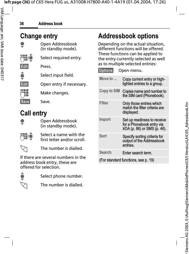 &copy; Siemens AG 2003, E:\Auftrag\Siemens\MobilePhones\C65 Hera\us\LA\C65_Adressbook.fmAddress book36VAR Language: am; VAR issue date: 040317left page (36) of C65 Hera FUG us, A31008-H7800-A40-1-4A19 (01.04.2004, 17:26)Change entryHOpen Addressbook (in standby mode).J/ISelect required entry.&sect;Edit&sect; Press.ISelect input field.&sect;Edit&sect; Open entry if necessary. JMake changes.&sect;Save&sect; Save.Call entryHOpen Addressbook (in standby mode).J/ISelect a name with the first letter and/or scroll. AThe number is dialled.If there are several numbers in the address book entry, these are offered for selection.ISelect phone number.AThe number is dialled.Addressbook optionsDepending on the actual situation, different functions will be offered. These functions can be applied to the entry currently selected as well as to multiple selected entries:&sect;Options&sect; Open menu. Move to ... Copy current entry or high-lighted entries to a group.Copy to SIM Copies name and number to the SIM card (Phonebook).Filter Only those entries which match the filter criteria are displayed.Import Set up readiness to receive for a Phonebook entry via IrDA (p. 86) or SMS (p. 46).Sort Specify sorting criteria for output of the Addressbook entries.Search Enter search term.(For standard functions, see p. 19)