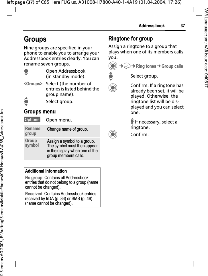 &copy; Siemens AG 2003, E:\Auftrag\Siemens\MobilePhones\C65 Hera\us\LA\C65_Adressbook.fm37Address bookVAR Language: am; VAR issue date: 040317left page (37) of C65 Hera FUG us, A31008-H7800-A40-1-4A19 (01.04.2004, 17:26)GroupsNine groups are specified in your phone to enable you to arrange your Addressbook entries clearly. You can rename seven groups.HOpen Addressbook (in standby mode).<Groups> Select (the number of entries is listed behind the group name). ISelect group. Groups menu&sect;Options&sect; Open menu.Ringtone for groupAssign a ringtone to a group that plays when one of its members calls you.C&cent;T&cent;Ring tones&cent;Group callsISelect group.CConfirm. If a ringtone has already been set, it will be played. Otherwise, the ringtone list will be dis-played and you can select one.I If necessary, select a ringtone.CConfirm. Renamegroup Change name of group.Groupsymbol Assign a symbol to a group. The symbol must then appear in the display when one of the group members calls.Additional informationNo group: Contains all Addressbook entries that do not belong to a group (name cannot be changed).Received: Contains Addressbook entries received by IrDA (p. 86) or SMS (p. 46) (name cannot be changed).