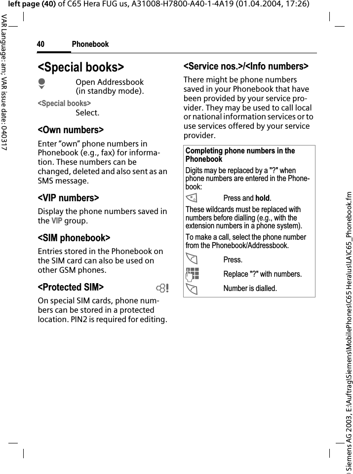 &copy; Siemens AG 2003, E:\Auftrag\Siemens\MobilePhones\C65 Hera\us\LA\C65_Phonebook.fmPhonebook40VAR Language: am; VAR issue date: 040317left page (40) of C65 Hera FUG us, A31008-H7800-A40-1-4A19 (01.04.2004, 17:26)<Special books>HOpen Addressbook (in standby mode).<Special books>Select.<Own numbers>Enter &ldquo;own&rdquo; phone numbers in Phonebook (e.g., fax) for informa-tion. These numbers can be changed, deleted and also sent as an SMS message.<VIP numbers>Display the phone numbers saved in the VIP group.<SIM phonebook> Entries stored in the Phonebook on the SIM card can also be used on other GSM phones.<Protected SIM>  bOn special SIM cards, phone num-bers can be stored in a protected location. PIN2 is required for editing. <Service nos.>/<Info numbers>There might be phone numbers saved in your Phonebook that have been provided by your service pro-vider. They may be used to call local or national information services or to use services offered by your service provider.Completing phone numbers in the PhonebookDigits may be replaced by a "?" when phone numbers are entered in the Phone-book:*Press and hold.These wildcards must be replaced with numbers before dialling (e.g., with the extension numbers in a phone system). To make a call, select the phone number from the Phonebook/Addressbook.APress.JReplace "?" with numbers.ANumber is dialled.