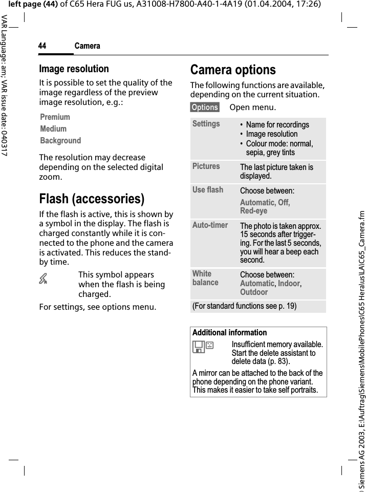 &copy; Siemens AG 2003, E:\Auftrag\Siemens\MobilePhones\C65 Hera\us\LA\C65_Camera.fmCamera44VAR Language: am; VAR issue date: 040317left page (44) of C65 Hera FUG us, A31008-H7800-A40-1-4A19 (01.04.2004, 17:26)Image resolutionIt is possible to set the quality of the image regardless of the preview image resolution, e.g.: The resolution may decrease depending on the selected digital zoom.Flash (accessories)If the flash is active, this is shown by a symbol in the display. The flash is charged constantly while it is con-nected to the phone and the camera is activated. This reduces the stand-by time.&times;This symbol appears when the flash is being charged.For settings, see options menu.Camera optionsThe following functions are available, depending on the current situation.&sect;Options&sect; Open menu.PremiumMediumBackgroundSettings &bull; Name for recordings&bull; Image resolution&bull; Colour mode: normal, sepia, grey tintsPictures The last picture taken is displayed.Use flash Choose between: Automatic, Off, Red-eyeAuto-timer The photo is taken approx. 15 seconds after trigger-ing. For the last 5 seconds, you will hear a beep each second.White balance Choose between: Automatic,Indoor,Outdoor(For standard functions see p. 19)Additional information&Ecirc;Insufficient memory available. Start the delete assistant to delete data (p. 83).A mirror can be attached to the back of the phone depending on the phone variant. This makes it easier to take self portraits.