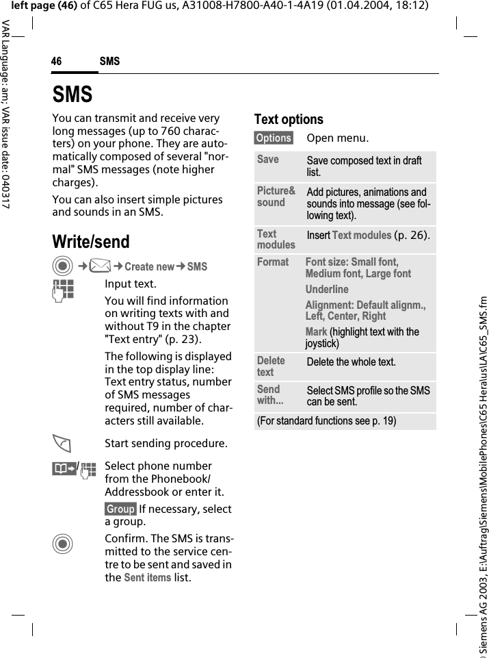 &copy; Siemens AG 2003, E:\Auftrag\Siemens\MobilePhones\C65 Hera\us\LA\C65_SMS.fmSMS46VAR Language: am; VAR issue date: 040317left page (46) of C65 Hera FUG us, A31008-H7800-A40-1-4A19 (01.04.2004, 18:12)SMSYou can transmit and receive very long messages (up to 760 charac-ters) on your phone. They are auto-matically composed of several "nor-mal" SMS messages (note higher charges).You can also insert simple pictures and sounds in an SMS.Write/sendC&cent;M&cent;Create new&cent;SMSJInput text. You will find information on writing texts with and without T9 in the chapter "Text entry" (p. 23). The following is displayed in the top display line: Text entry status, number of SMS messages required, number of char-acters still available.AStart sending procedure.&Iuml;/JSelect phone number from the Phonebook/Addressbook or enter it.&sect;Group&sect; If necessary, select a group.CConfirm. The SMS is trans-mitted to the service cen-tre to be sent and saved in the Sent items list.Text options&sect;Options&sect; Open menu..Save Save composed text in draft list.Picture&amp;sound Add pictures, animations and sounds into message (see fol-lowing text).Textmodules Insert Text modules (p. 26).Format Font size: Small font, Medium font, Large fontUnderlineAlignment: Default alignm., Left, Center, RightMark (highlight text with the joystick)Deletetext Delete the whole text.Sendwith... Select SMS profile so the SMS can be sent.(For standard functions see p. 19)