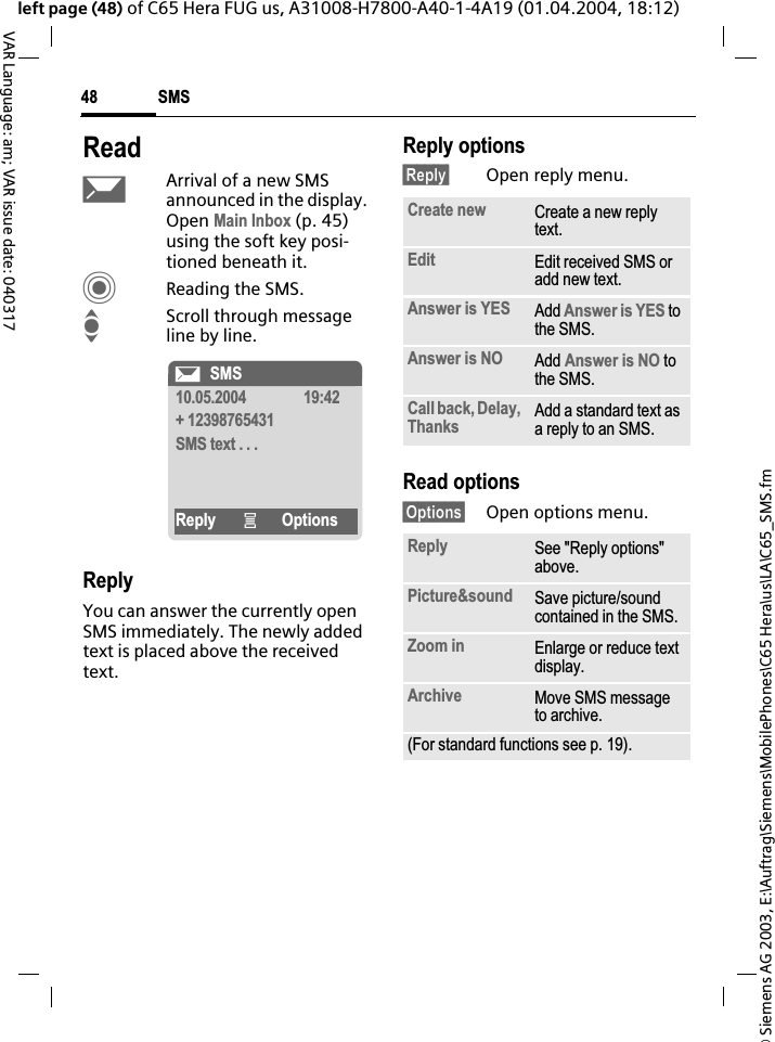 &copy; Siemens AG 2003, E:\Auftrag\Siemens\MobilePhones\C65 Hera\us\LA\C65_SMS.fmSMS48VAR Language: am; VAR issue date: 040317left page (48) of C65 Hera FUG us, A31008-H7800-A40-1-4A19 (01.04.2004, 18:12)ReadpArrival of a new SMS announced in the display. Open Main Inbox (p. 45) using the soft key posi-tioned beneath it.CReading the SMS.IScroll through message line by line.ReplyYou can answer the currently open SMS immediately. The newly added text is placed above the received text.Reply options&sect;Reply&sect; Open reply menu.Read options&sect;Options&sect; Open options menu.&ccedil;SMS10.05.2004 19:42+ 12398765431SMS text . . .Reply &iacute;OptionsCreate new Create a new reply text.Edit Edit received SMS or add new text.Answer is YES Add Answer is YES to the SMS.Answer is NO Add Answer is NO to the SMS.Call back, Delay, Thanks Add a standard text as a reply to an SMS.Reply See "Reply options" above.Picture&amp;sound Save picture/sound contained in the SMS.Zoom in Enlarge or reduce text display.Archive Move SMS message to archive.(For standard functions see p. 19).