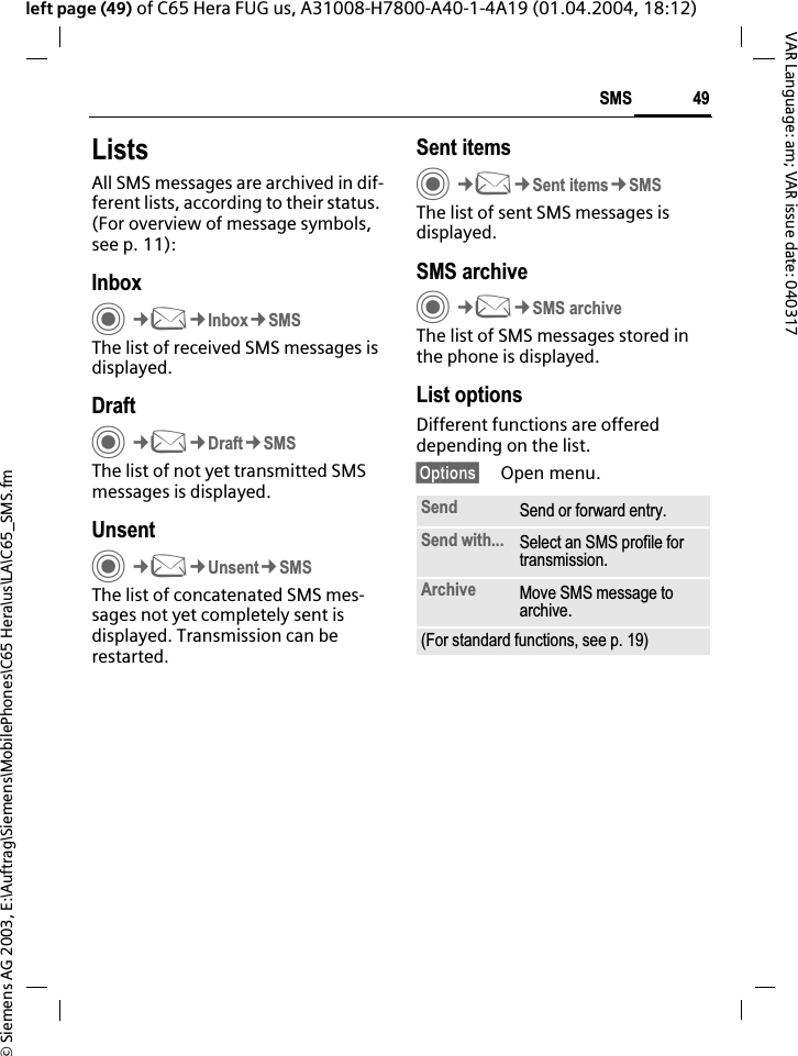&copy; Siemens AG 2003, E:\Auftrag\Siemens\MobilePhones\C65 Hera\us\LA\C65_SMS.fm49SMSVAR Language: am; VAR issue date: 040317left page (49) of C65 Hera FUG us, A31008-H7800-A40-1-4A19 (01.04.2004, 18:12)ListsAll SMS messages are archived in dif-ferent lists, according to their status. (For overview of message symbols, see p. 11):InboxC&cent;M&cent;Inbox&cent;SMSThe list of received SMS messages is displayed.DraftC&cent;M&cent;Draft&cent;SMSThe list of not yet transmitted SMS messages is displayed.UnsentC&cent;M&cent;Unsent&cent;SMSThe list of concatenated SMS mes-sages not yet completely sent is displayed. Transmission can be restarted.Sent itemsC&cent;M&cent;Sent items&cent;SMSThe list of sent SMS messages is displayed.SMS archiveC&cent;M&cent;SMS archiveThe list of SMS messages stored in the phone is displayed. List optionsDifferent functions are offered depending on the list.&sect;Options&sect; Open menu.Send Send or forward entry.Send with... Select an SMS profile for transmission.Archive Move SMS message to archive.(For standard functions, see p. 19)