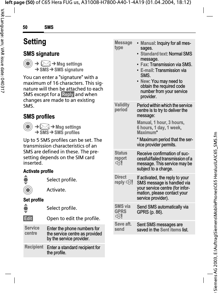 &copy; Siemens AG 2003, E:\Auftrag\Siemens\MobilePhones\C65 Hera\us\LA\C65_SMS.fmSMS50VAR Language: am; VAR issue date: 040317left page (50) of C65 Hera FUG us, A31008-H7800-A40-1-4A19 (01.04.2004, 18:12)SettingSMS signatureC&cent;M&cent;Msg settings&cent;SMS&cent;SMS signatureYou can enter a "signature" with a maximum of 16 characters. This sig-nature will then be attached to each SMS except for a &sect;Reply&sect; and whenchanges are made to an existing SMS.SMS profilesC&cent;M&cent;Msg settings&cent;SMS&cent;SMS profilesUp to 5 SMS profiles can be set. The transmission characteristics of an SMS are defined in these. The pre-setting depends on the SIM card inserted.Activate profileISelect profile.CActivate.Set profileISelect profile.&sect;Edit&sect; Open to edit the profile.Service centre Enter the phone numbers for the service centre as provided by the service provider.Recipient Enter a standard recipient for the profile.Messagetype &bull;Manual: Inquiry for all mes-sages.&bull;Standard text: Normal SMS message.&bull;Fax: Transmission via SMS.&bull;E-mail: Transmission via SMS.&bull;New: You may need to obtain the required code number from your service provider.Validityperiod Period within which the service centre is to try to deliver the message:Manual,1 hour,3 hours,6 hours,1 day,1 week,Maximum** Maximum period that the ser-vice provider permits.Statusreport=Receive confirmation of suc-cessful/failed transmission of a message. This service may be subject to a charge.Directreply=If activated, the reply to your SMS message is handled via your service centre (for infor-mation, please contact your service provider).SMS via GPRS=Send SMS automatically via GPRS (p. 86).Save aft. send Sent SMS messages are saved in the Sent items list.