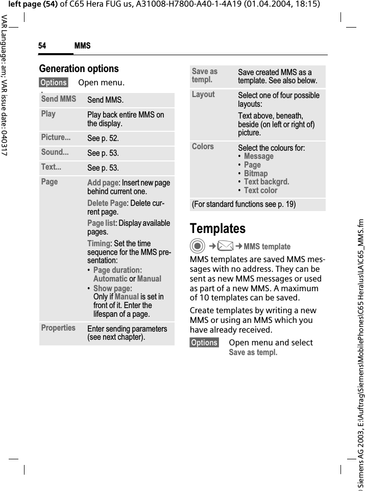 &copy; Siemens AG 2003, E:\Auftrag\Siemens\MobilePhones\C65 Hera\us\LA\C65_MMS.fmMMS54VAR Language: am; VAR issue date: 040317left page (54) of C65 Hera FUG us, A31008-H7800-A40-1-4A19 (01.04.2004, 18:15)Generation options&sect;Options&sect; Open menu. lawTemplatesC&cent;M&cent;MMS templateMMS templates are saved MMS mes-sages with no address. They can be sent as new MMS messages or used as part of a new MMS. A maximum of 10 templates can be saved.Create templates by writing a new MMS or using an MMS which you have already received. &sect;Options&sect; Open menu and select Save as templ.Send MMS Send MMS.Play Play back entire MMS on the display.Picture... See p. 52.Sound... See p. 53.Text... See p. 53.Page Add page: Insert new page behind current one.Delete Page: Delete cur-rent page.Page list: Display available pages.Timing: Set the time sequence for the MMS pre-sentation:&bull;Page duration:Automatic or Manual&bull;Show page:Only if Manual is set in front of it. Enter the lifespan of a page.Properties Enter sending parameters (see next chapter).Save as templ. Save created MMS as a template. See also below.Layout Select one of four possible layouts:Text above, beneath, beside (on left or right of) picture.Colors Select the colours for:&bull;Message&bull;Page&bull;Bitmap&bull;Text backgrd.&bull;Text color(For standard functions see p. 19)