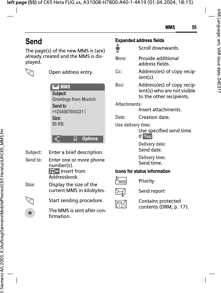 &copy; Siemens AG 2003, E:\Auftrag\Siemens\MobilePhones\C65 Hera\us\LA\C65_MMS.fm55MMSVAR Language: am; VAR issue date: 040317left page (55) of C65 Hera FUG us, A31008-H7800-A40-1-4A19 (01.04.2004, 18:15)SendThe page(s) of the new MMS is (are) already created and the MMS is dis-played.AOpen address entry.Subject: Enter a brief description.Send to: Enter one or more phone number(s).&Iuml; Insert from Addressbook.Size: Display the size of the current MMS in kilobytes.AStart sending procedure. CThe MMS is sent after con-firmation.Expanded address fieldsIScroll downwards.More: Provide additional address fields.Cc: Address(es) of copy recip-ient(s).Bcc: Address(es) of copy recip-ient(s) who are not visible to the other recipients.Attachments:Insert attachments.Date: Creation date.Use delivery time:Use specified send time. If &sect;Yes&sect;:Delivery date:Send date.Delivery time:Send time.Icons for status information&THORN;Priority&szlig;Send report&aacute;Contains protected contents (DRM, p. 17). &ccedil; MMSSubject:Greetings from MunichSend to:+1234567654321 |Size:85 KB]&igrave;Options
