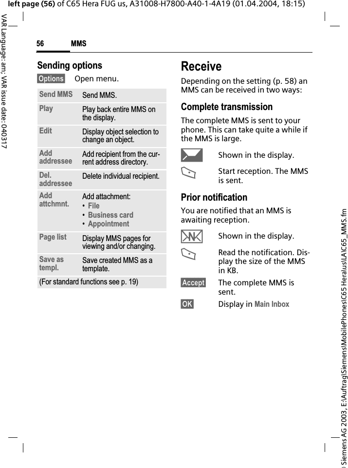 &copy; Siemens AG 2003, E:\Auftrag\Siemens\MobilePhones\C65 Hera\us\LA\C65_MMS.fmMMS56VAR Language: am; VAR issue date: 040317left page (56) of C65 Hera FUG us, A31008-H7800-A40-1-4A19 (01.04.2004, 18:15)Sending options&sect;Options&sect; Open menu.ReceiveDepending on the setting (p. 58) an MMS can be received in two ways:Complete transmissionThe complete MMS is sent to your phone. This can take quite a while if the MMS is large.&ccedil;Shown in the display.<Start reception. The MMS is sent.Prior notificationYou are notified that an MMS is awaiting reception.wShown in the display.<Read the notification. Dis-play the size of the MMS in KB.&sect;Accept&sect; The complete MMS is sent.&sect;OK&sect; Display in Main InboxSend MMS Send MMS.Play Play back entire MMS on the display.Edit Display object selection to change an object.Addaddressee Add recipient from the cur-rent address directory.Del.addressee Delete individual recipient.Addattchmnt. Add attachment:&bull;File&bull;Business card&bull;AppointmentPage list Display MMS pages for viewing and/or changing.Save as templ. Save created MMS as a template.(For standard functions see p. 19)