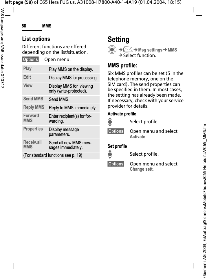 &copy; Siemens AG 2003, E:\Auftrag\Siemens\MobilePhones\C65 Hera\us\LA\C65_MMS.fmMMS58VAR Language: am; VAR issue date: 040317left page (58) of C65 Hera FUG us, A31008-H7800-A40-1-4A19 (01.04.2004, 18:15)List optionsDifferent functions are offered depending on the list/situation.&sect;Options&sect; Open menu.SettingC&cent;M&cent;Msg settings&cent;MMS&cent;Select function.MMS profile:Six MMS profiles can be set (5 in the telephone memory, one on the SIM card). The send properties can be specified in them. In most cases, the setting has already been made. If necessary, check with your service provider for details.Activate profileISelect profile.&sect;Options&sect; Open menu and select Activate.Set profileISelect profile.&sect;Options&sect; Open menu and select Change sett.Play Play MMS on the display.Edit Display MMS for processing.View Display MMS for  viewing only (write-protected).Send MMS Send MMS.Reply MMS Reply to MMS immediately.ForwardMMS Enter recipient(s) for for-warding.Properties Display message parameters.Receiv.allMMS Send all new MMS mes-sages immediately.(For standard functions see p. 19)