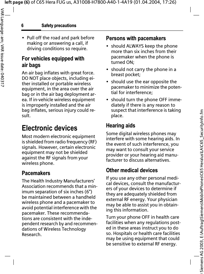 &copy; Siemens AG 2003, E:\Auftrag\Siemens\MobilePhones\C65 Hera\us\LA\C65_SecurityInfo.fmSafety precautions6VAR Language: am; VAR issue date: 040317left page (6) of C65 Hera FUG us, A31008-H7800-A40-1-4A19 (01.04.2004, 17:26)&bull; Pull off the road and park before making or answering a call, if driving conditions so require.For vehicles equipped with air bagsAn air bag inflates with great force. DO NOT place objects, including ei-ther installed or portable wireless equipment, in the area over the air bag or in the air bag deployment ar-ea. If in-vehicle wireless equipment is improperly installed and the air bag inflates, serious injury could re-sult.Electronic devicesMost modern electronic equipment is shielded from radio frequency (RF) signals. However, certain electronic equipment may not be shielded against the RF signals from your wireless phone.PacemakersThe Health Industry Manufacturers' Association recommends that a min-imum separation of six inches (6") be maintained between a handheld wireless phone and a pacemaker to avoid potential interference with the pacemaker. These recommenda-tions are consistent with the inde-pendent research by and recommen-dations of Wireless Technology Research.Persons with pacemakers&bull; should ALWAYS keep the phone more than six inches from their pacemaker when the phone is turned ON;&bull; should not carry the phone in a breast pocket;&bull; should use the ear opposite the pacemaker to minimize the poten-tial for interference;&bull; should turn the phone OFF imme-diately if there is any reason to suspect that interference is taking place.Hearing aids Some digital wireless phones may interfere with some hearing aids. In the event of such interference, you may want to consult your service provider or your hearing aid manu-facturer to discuss alternatives.Other medical devicesIf you use any other personal medi-cal devices, consult the manufactur-ers of your devices to determine if they are adequately shielded from external RF energy. Your physician may be able to assist you in obtain-ing this information.Turn your phone OFF in health care facilities when any regulations post-ed in these areas instruct you to do so. Hospitals or health care facilities may be using equipment that could be sensitive to external RF energy.
