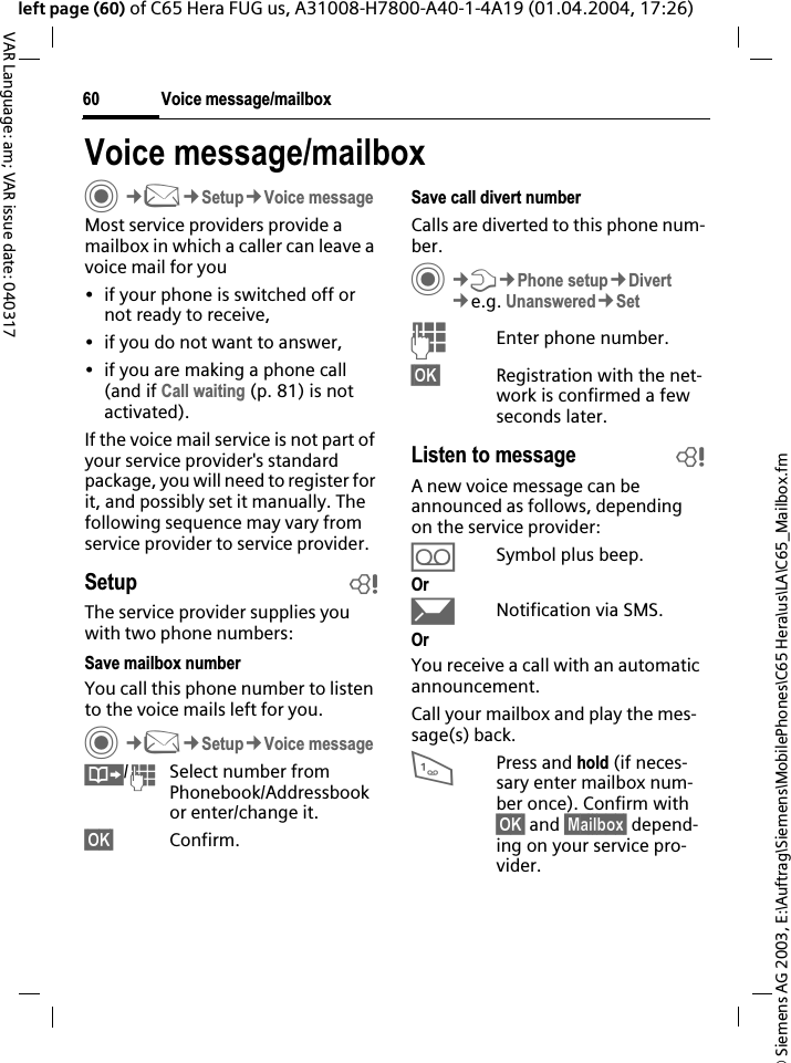 &copy; Siemens AG 2003, E:\Auftrag\Siemens\MobilePhones\C65 Hera\us\LA\C65_Mailbox.fmVoice message/mailbox60VAR Language: am; VAR issue date: 040317left page (60) of C65 Hera FUG us, A31008-H7800-A40-1-4A19 (01.04.2004, 17:26)Voice message/mailboxC&cent;M&cent;Setup&cent;Voice messageMost service providers provide a mailbox in which a caller can leave a voice mail for you&bull; if your phone is switched off or not ready to receive,&bull; if you do not want to answer,&bull; if you are making a phone call (and if Call waiting (p. 81) is not activated).If the voice mail service is not part of your service provider's standard package, you will need to register for it, and possibly set it manually. The following sequence may vary from service provider to service provider.Setup bThe service provider supplies you with two phone numbers:Save mailbox numberYou call this phone number to listen to the voice mails left for you. C&cent;M&cent;Setup&cent;Voice message&Iuml;/JSelect number from Phonebook/Addressbookor enter/change it. &sect;OK&sect; Confirm.Save call divert numberCalls are diverted to this phone num-ber.C&cent;T&cent;Phone setup&cent;Divert&cent;e.g. Unanswered&cent;SetJEnter phone number.&sect;OK&sect; Registration with the net-work is confirmed a few seconds later.Listen to message bA new voice message can be announced as follows, depending on the service provider:&Agrave;Symbol plus beep.Or&ccedil;Notification via SMS.OrYou receive a call with an automatic announcement.Call your mailbox and play the mes-sage(s) back.1Press and hold (if neces-sary enter mailbox num-ber once). Confirm with &sect;OK&sect; and &sect;Mailbox&sect; depend-ing on your service pro-vider.