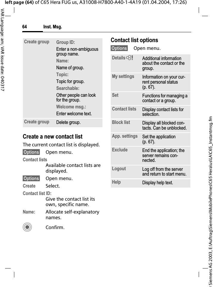 &copy; Siemens AG 2003, E:\Auftrag\Siemens\MobilePhones\C65 Hera\us\LA\C65_Instantmsg.fmInst. Msg.64VAR Language: am; VAR issue date: 040317left page (64) of C65 Hera FUG us, A31008-H7800-A40-1-4A19 (01.04.2004, 17:26)Create a new contact listThe current contact list is displayed.&sect;Options&sect; Open menu.Contact listsAvailable contact lists are displayed.&sect;Options&sect; Open menu.Create Select.Contact list ID:Give the contact list its own, specific name.Name: Allocate self-explanatory names.CConfirm.Contact list options&sect;Options&sect; Open menu.Create group Group ID:Enter a non-ambiguous group name.Name:Name of group.Topic:Topic for group.Searchable:Other people can look for the group.Welcome msg.:Enter welcome text.Create group Delete group.Details=Additional information about the contact or the group.My settings Information on your cur-rent personal status (p. 67).Set Functions for managing a contact or a group.Contact lists Display contact lists for selection.Block list Display all blocked con-tacts. Can be unblocked.App. settings Set the application (p. 67).Exclude End the application; the server remains con-nected.Logout Log off from the server and return to start menu.Help Display help text.