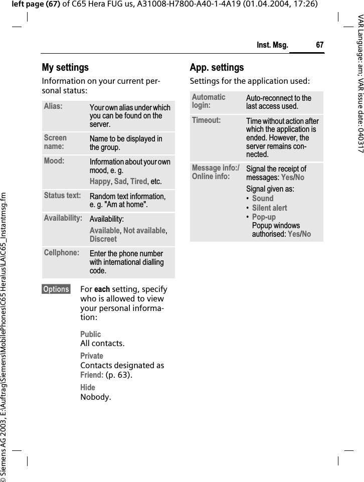 &copy; Siemens AG 2003, E:\Auftrag\Siemens\MobilePhones\C65 Hera\us\LA\C65_Instantmsg.fm67Inst. Msg.VAR Language: am; VAR issue date: 040317left page (67) of C65 Hera FUG us, A31008-H7800-A40-1-4A19 (01.04.2004, 17:26)My settingsInformation on your current per-sonal status:&sect;Options&sect; For each setting, specify who is allowed to view your personal informa-tion:PublicAll contacts.PrivateContacts designated as Friend: (p. 63).HideNobody.App. settingsSettings for the application used:Alias: Your own alias under which you can be found on the server.Screenname: Name to be displayed in the group.Mood: Information about your own mood, e. g.Happy,Sad,Tired, etc. Status text: Random text information, e. g. "Am at home".Availability: Availability:Available,Not available,DiscreetCellphone: Enter the phone number with international dialling code.Automaticlogin: Auto-reconnect to the last access used.Timeout: Time without action after which the application is ended. However, the server remains con-nected.Message info:/Online info: Signal the receipt of messages: Yes/NoSignal given as:&bull;Sound&bull;Silent alert&bull;Pop-upPopup windows authorised: Yes/No