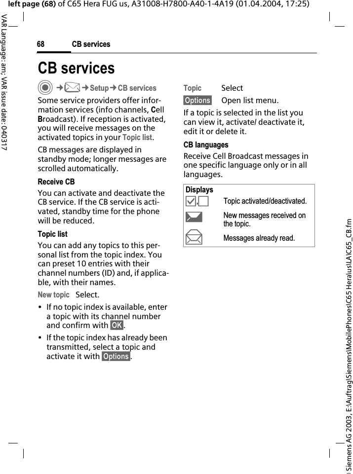 &copy; Siemens AG 2003, E:\Auftrag\Siemens\MobilePhones\C65 Hera\us\LA\C65_CB.fmCB services68VAR Language: am; VAR issue date: 040317left page (68) of C65 Hera FUG us, A31008-H7800-A40-1-4A19 (01.04.2004, 17:25)CB servicesC&cent;M&cent;Setup&cent;CB servicesSome service providers offer infor-mation services (info channels, CellBroadcast). If reception is activated, you will receive messages on the activated topics in your Topic list.CB messages are displayed in standby mode; longer messages are scrolled automatically.Receive CBYou can activate and deactivate the CB service. If the CB service is acti-vated, standby time for the phone will be reduced.Topic listYou can add any topics to this per-sonal list from the topic index. You can preset 10 entries with their channel numbers (ID) and, if applica-ble, with their names. New topic Select.&bull; If no topic index is available, enter a topic with its channel number and confirm with &sect;OK&sect;.&bull; If the topic index has already been transmitted, select a topic and activate it with &sect;Options&sect;.Topic Select&sect;Options&sect; Open list menu.If a topic is selected in the list you can view it, activate/ deactivate it, edit it or delete it.CB languagesReceive Cell Broadcast messages in one specific language only or in all languages.Displays&Ouml;,&Otilde;Topic activated/deactivated.pNew messages received on the topic.qMessages already read.