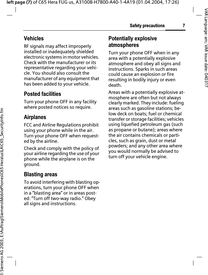 &copy; Siemens AG 2003, E:\Auftrag\Siemens\MobilePhones\C65 Hera\us\LA\C65_SecurityInfo.fm7Safety precautionsVAR Language: am; VAR issue date: 040317left page (7) of C65 Hera FUG us, A31008-H7800-A40-1-4A19 (01.04.2004, 17:26)VehiclesRF signals may affect improperly installed or inadequately shielded electronic systems in motor vehicles. Check with the manufacturer or its representative regarding your vehi-cle. You should also consult the manufacturer of any equipment that has been added to your vehicle.Posted facilitiesTurn your phone OFF in any facility where posted notices so require.AirplanesFCC and Airline Regulations prohibit using your phone while in the air. Turn your phone OFF when request-ed by the airline.Check and comply with the policy of your airline regarding the use of your phone while the airplane is on the ground.Blasting areasTo avoid interfering with blasting op-erations, turn your phone OFF when in a &ldquo;blasting area&rdquo; or in areas post-ed: &ldquo;Turn off two-way radio.&rdquo; Obey all signs and instructions.Potentially explosive atmospheresTurn your phone OFF when in any area with a potentially explosive atmosphere and obey all signs and instructions. Sparks in such areas could cause an explosion or fire resulting in bodily injury or even death.Areas with a potentially explosive at-mosphere are often but not always clearly marked. They include: fueling areas such as gasoline stations; be-low deck on boats; fuel or chemical transfer or storage facilities; vehicles using liquefied petroleum gas (such as propane or butane); areas where the air contains chemicals or parti-cles, such as grain, dust or metal powders; and any other area where you would normally be advised to turn off your vehicle engine.