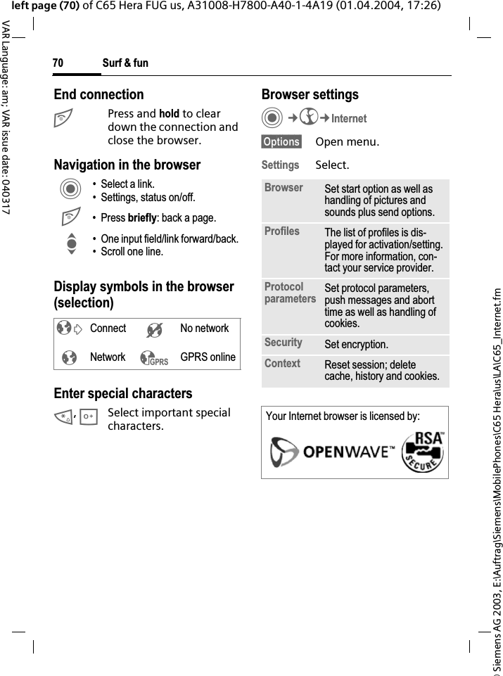 &copy; Siemens AG 2003, E:\Auftrag\Siemens\MobilePhones\C65 Hera\us\LA\C65_Internet.fmSurf &amp; fun70VAR Language: am; VAR issue date: 040317left page (70) of C65 Hera FUG us, A31008-H7800-A40-1-4A19 (01.04.2004, 17:26)End connectionB Press and hold to clear down the connection and close the browser.Navigation in the browserDisplay symbols in the browser (selection)Enter special characters*,0Select important special characters.Browser settingsC&cent;O&cent;Internet&sect;Options&sect; Open menu.Settings Select.C&bull; Select a link.&bull; Settings, status on/off.B&bull;Press briefly: back a page.I&bull; One input field/link forward/back.&bull; Scroll one line.&sup2;Connect &acute;No network&plusmn;Network &sup3;GPRS onlineBrowser Set start option as well as handling of pictures and sounds plus send options.Profiles The list of profiles is dis-played for activation/setting.For more information, con-tact your service provider.Protocolparameters Set protocol parameters, push messages and abort time as well as handling of cookies.Security Set encryption.Context Reset session; delete cache, history and cookies.Your Internet browser is licensed by: 