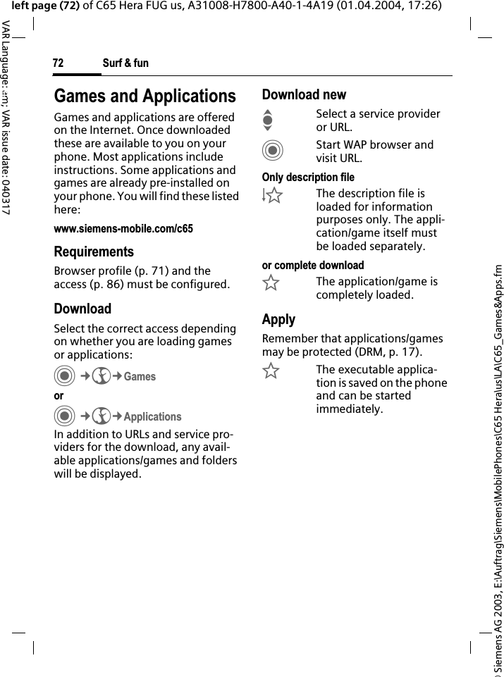 &copy; Siemens AG 2003, E:\Auftrag\Siemens\MobilePhones\C65 Hera\us\LA\C65_Games&amp;Apps.fmSurf &amp; fun72VAR Language: am; VAR issue date: 040317left page (72) of C65 Hera FUG us, A31008-H7800-A40-1-4A19 (01.04.2004, 17:26)Surf &amp; fun Games and ApplicationsGames and applications are offered on the Internet. Once downloaded these are available to you on your phone. Most applications include instructions. Some applications and games are already pre-installed on your phone. You will find these listed here:www.siemens-mobile.com/c65RequirementsBrowser profile (p. 71) and the access (p. 86) must be configured.DownloadSelect the correct access depending on whether you are loading games or applications:C&cent;O&cent;GamesorC&cent;O&cent;ApplicationsIn addition to URLs and service pro-viders for the download, any avail-able applications/games and folders will be displayed.Download newISelect a service provider or URL.CStart WAP browser and visit URL.Only description file&Igrave;The description file is loaded for information purposes only. The appli-cation/game itself must be loaded separately. or complete download&Euml;The application/game is completely loaded.ApplyRemember that applications/games may be protected (DRM, p. 17).&Iacute;The executable applica-tion is saved on the phone and can be started immediately.