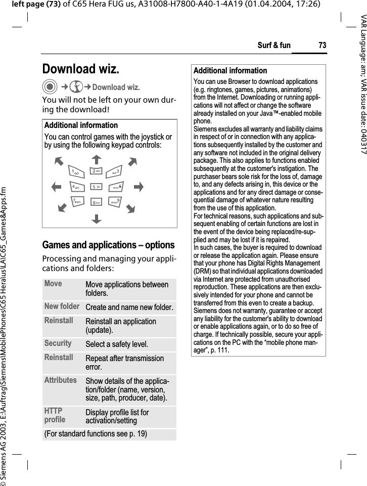&copy; Siemens AG 2003, E:\Auftrag\Siemens\MobilePhones\C65 Hera\us\LA\C65_Games&amp;Apps.fm73Surf &amp; funVAR Language: am; VAR issue date: 040317left page (73) of C65 Hera FUG us, A31008-H7800-A40-1-4A19 (01.04.2004, 17:26)Download wiz.C&cent;O&cent;Download wiz.You will not be left on your own dur-ing the download!Games and applications &ndash; options Processing and managing your appli-cations and folders:Additional informationYou can control games with the joystick or by using the following keypad controls: Move Move applications between folders.New folder Create and name new folder.Reinstall Reinstall an application (update).Security Select a safety level.Reinstall Repeat after transmission error.Attributes Show details of the applica-tion/folder (name, version, size, path, producer, date).HTTPprofile Display profile list for activation/setting(For standard functions see p. 19)286413795Additional informationYou can use Browser to download applications (e.g. ringtones, games, pictures, animations) from the Internet. Downloading or running appli-cations will not affect or change the software already installed on your Java&trade;-enabled mobile phone.Siemens excludes all warranty and liability claims in respect of or in connection with any applica-tions subsequently installed by the customer and any software not included in the original delivery package. This also applies to functions enabled subsequently at the customer's instigation. The purchaser bears sole risk for the loss of, damage to, and any defects arising in, this device or the applications and for any direct damage or conse-quential damage of whatever nature resulting from the use of this application.For technical reasons, such applications and sub-sequent enabling of certain functions are lost in the event of the device being replaced/re-sup-plied and may be lost if it is repaired. In such cases, the buyer is required to download or release the application again. Please ensure that your phone has Digital Rights Management (DRM) so that individual applications downloaded via Internet are protected from unauthorised reproduction. These applications are then exclu-sively intended for your phone and cannot be transferred from this even to create a backup. Siemens does not warranty, guarantee or accept any liability for the customer's ability to download or enable applications again, or to do so free of charge. If technically possible, secure your appli-cations on the PC with the &ldquo;mobile phone man-ager&rdquo;, p. 111.