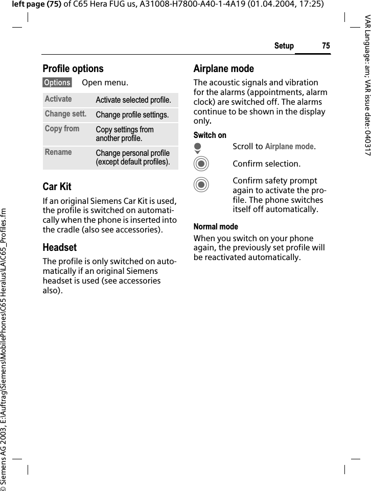 &copy; Siemens AG 2003, E:\Auftrag\Siemens\MobilePhones\C65 Hera\us\LA\C65_Profiles.fm75SetupVAR Language: am; VAR issue date: 040317left page (75) of C65 Hera FUG us, A31008-H7800-A40-1-4A19 (01.04.2004, 17:25)Profile options&sect;Options&sect; Open menu.Car Kit If an original Siemens Car Kit is used, the profile is switched on automati-cally when the phone is inserted into the cradle (also see accessories). HeadsetThe profile is only switched on auto-matically if an original Siemens headset is used (see accessories also).Airplane modeThe acoustic signals and vibration for the alarms (appointments, alarm clock) are switched off. The alarms continue to be shown in the display only.Switch onHScroll to Airplane mode.CConfirm selection.CConfirm safety prompt again to activate the pro-file. The phone switches itself off automatically.Normal modeWhen you switch on your phone again, the previously set profile will be reactivated automatically.Activate Activate selected profile.Change sett. Change profile settings.Copy from Copy settings from another profile.Rename Change personal profile (except default profiles).