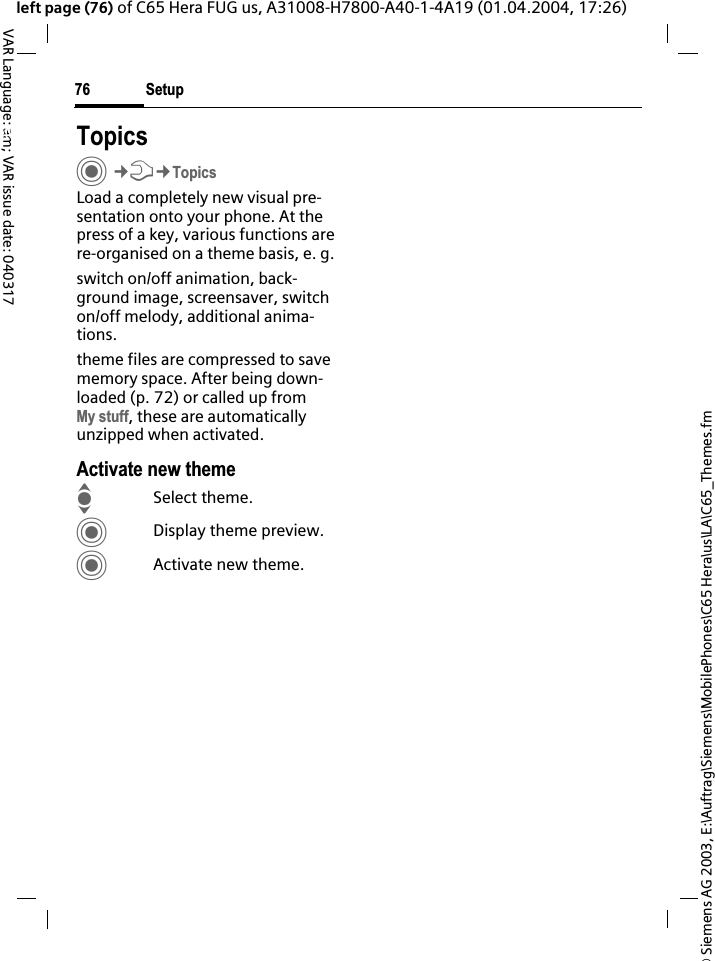 &copy; Siemens AG 2003, E:\Auftrag\Siemens\MobilePhones\C65 Hera\us\LA\C65_Themes.fmSetup76VAR Language: am; VAR issue date: 040317left page (76) of C65 Hera FUG us, A31008-H7800-A40-1-4A19 (01.04.2004, 17:26)Setup TopicsC&cent;T&cent;TopicsLoad a completely new visual pre-sentation onto your phone. At the press of a key, various functions are re-organised on a theme basis, e. g.switch on/off animation, back-ground image, screensaver, switch on/off melody, additional anima-tions.theme files are compressed to save memory space. After being down-loaded (p. 72) or called up from My stuff, these are automatically unzipped when activated. Activate new themeISelect theme.CDisplay theme preview.CActivate new theme.