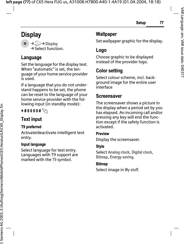 &copy; Siemens AG 2003, E:\Auftrag\Siemens\MobilePhones\C65 Hera\us\LA\C65_Display.fm77SetupVAR Language: am; VAR issue date: 040317left page (77) of C65 Hera FUG us, A31008-H7800-A40-1-4A19 (01.04.2004, 18:18)Setup DisplayC&cent;T&cent;Display&cent;Select function.LanguageSet the language for the display text. When "automatic" is set, the lan-guage of your home service provider is used. If a language that you do not under-stand happens to be set, the phone can be reset to the language of your home service provider with the fol-lowing input (in standby mode):* # 0 0 0 0 # AText inputT9 preferredActivate/deactivate intelligent text entry.Input languageSelect language for text entry. Languages with T9 support are marked with the T9 symbol.WallpaperSet wallpaper graphic for the display.LogoChoose graphic to be displayed instead of the provider logo.Color settingSelect colour scheme, incl. back-ground image for the entire user interfaceScreensaverThe screensaver shows a picture in the display when a period set by you has elapsed. An incoming call and/or pressing any key will end the func-tion except if the safety function is activated.PreviewDisplay the screensaver.StyleSelect Analog clock,Digital clock,Bitmap,Energy saving.BitmapSelect image in My stuff.