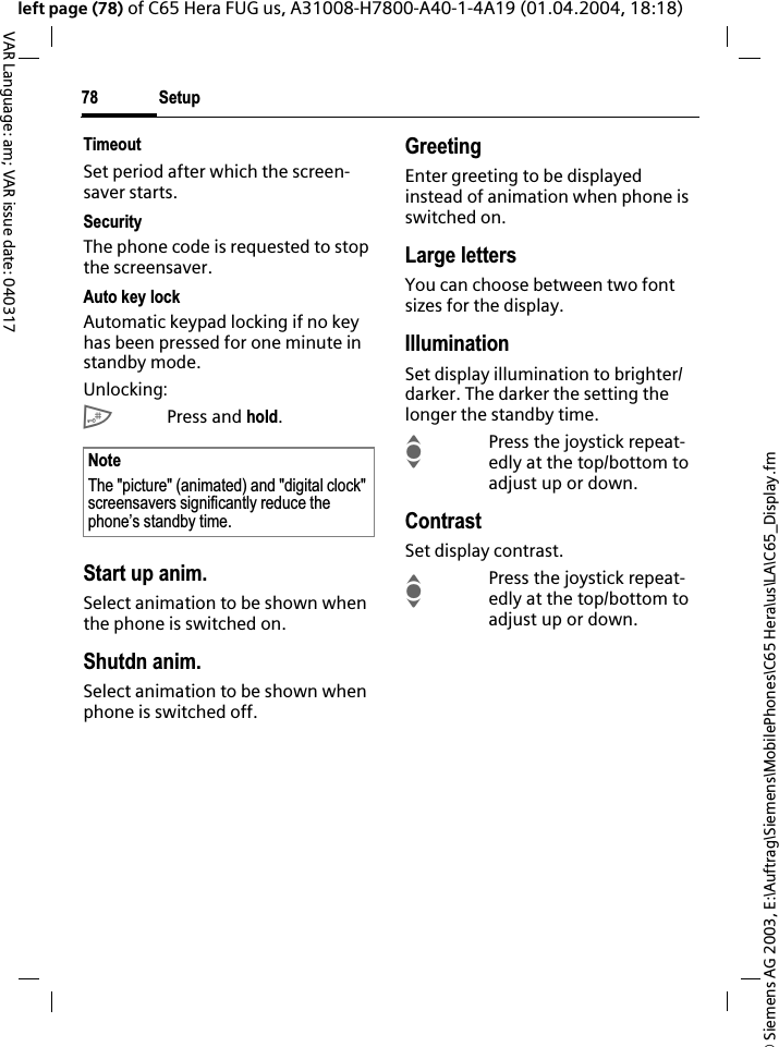 &copy; Siemens AG 2003, E:\Auftrag\Siemens\MobilePhones\C65 Hera\us\LA\C65_Display.fmSetup78VAR Language: am; VAR issue date: 040317left page (78) of C65 Hera FUG us, A31008-H7800-A40-1-4A19 (01.04.2004, 18:18)TimeoutSet period after which the screen-saver starts.SecurityThe phone code is requested to stop the screensaver.Auto key lockAutomatic keypad locking if no key has been pressed for one minute in standby mode.Unlocking:#Press and hold.Start up anim.Select animation to be shown when the phone is switched on.Shutdn anim.Select animation to be shown when phone is switched off.GreetingEnter greeting to be displayed instead of animation when phone is switched on.Large lettersYou can choose between two font sizes for the display.IlluminationSet display illumination to brighter/darker. The darker the setting the longer the standby time.IPress the joystick repeat-edly at the top/bottom to adjust up or down.ContrastSet display contrast. IPress the joystick repeat-edly at the top/bottom to adjust up or down.NoteThe "picture" (animated) and "digital clock" screensavers significantly reduce the phone&rsquo;s standby time.