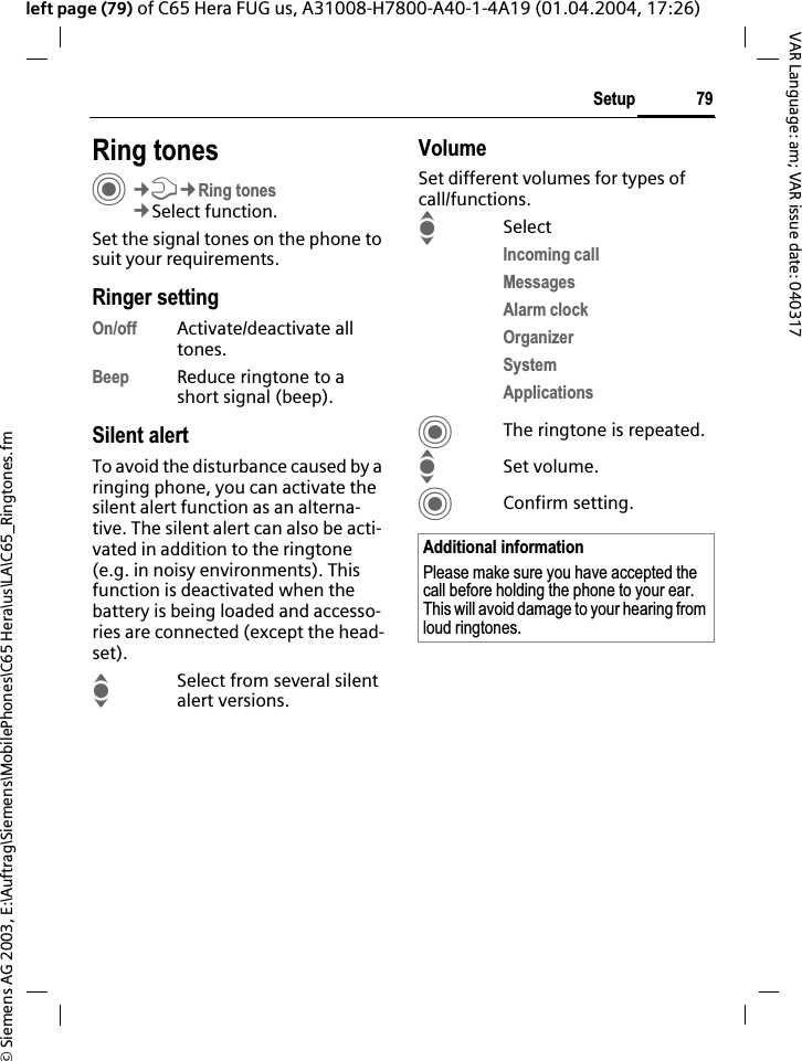 &copy; Siemens AG 2003, E:\Auftrag\Siemens\MobilePhones\C65 Hera\us\LA\C65_Ringtones.fm79SetupVAR Language: am; VAR issue date: 040317left page (79) of C65 Hera FUG us, A31008-H7800-A40-1-4A19 (01.04.2004, 17:26)Setup Ring tonesC&cent;T&cent;Ring tones&cent;Select function.Set the signal tones on the phone to suit your requirements.Ringer settingOn/off Activate/deactivate all tones.Beep Reduce ringtone to a short signal (beep).Silent alertTo avoid the disturbance caused by a ringing phone, you can activate the silent alert function as an alterna-tive. The silent alert can also be acti-vated in addition to the ringtone (e.g. in noisy environments). This function is deactivated when the battery is being loaded and accesso-ries are connected (except the head-set).ISelect from several silent alert versions. VolumeSet different volumes for types of call/functions.ISelectIncoming callMessagesAlarm clockOrganizerSystemApplicationsCThe ringtone is repeated.ISet volume.CConfirm setting.Additional informationPlease make sure you have accepted the call before holding the phone to your ear. This will avoid damage to your hearing from loud ringtones.
