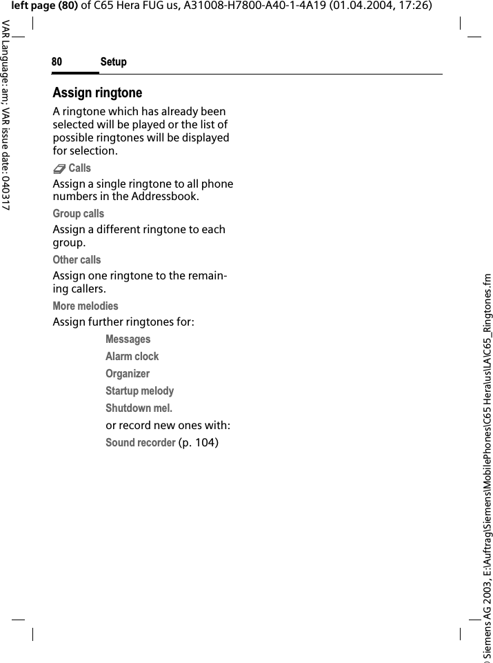 &copy; Siemens AG 2003, E:\Auftrag\Siemens\MobilePhones\C65 Hera\us\LA\C65_Ringtones.fmSetup80VAR Language: am; VAR issue date: 040317left page (80) of C65 Hera FUG us, A31008-H7800-A40-1-4A19 (01.04.2004, 17:26)Assign ringtoneA ringtone which has already been selected will be played or the list of possible ringtones will be displayed for selection.d CallsAssign a single ringtone to all phone numbers in the Addressbook.Group callsAssign a different ringtone to each group.Other callsAssign one ringtone to the remain-ing callers.More melodiesAssign further ringtones for:MessagesAlarm clockOrganizerStartup melodyShutdown mel.or record new ones with:Sound recorder (p. 104) 