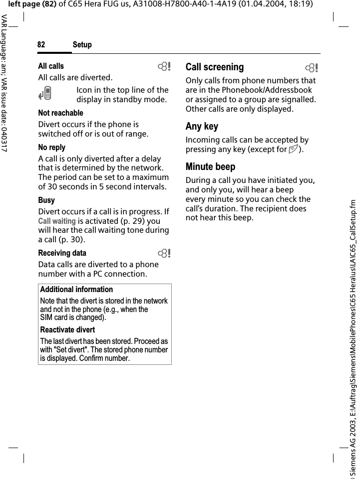 &copy; Siemens AG 2003, E:\Auftrag\Siemens\MobilePhones\C65 Hera\us\LA\C65_CallSetup.fmSetup82VAR Language: am; VAR issue date: 040317left page (82) of C65 Hera FUG us, A31008-H7800-A40-1-4A19 (01.04.2004, 18:19)All calls bAll calls are diverted.&Ccedil;Icon in the top line of the display in standby mode.Not reachableDivert occurs if the phone is switched off or is out of range.No replyA call is only diverted after a delay that is determined by the network. The period can be set to a maximum of 30 seconds in 5 second intervals.BusyDivert occurs if a call is in progress. If Call waiting is activated (p. 29) you will hear the call waiting tone during a call (p. 30).Receiving data bData calls are diverted to a phone number with a PC connection. Call screening bOnly calls from phone numbers that are in the Phonebook/Addressbook or assigned to a group are signalled. Other calls are only displayed.Any keyIncoming calls can be accepted by pressing any key (except for B).Minute beepDuring a call you have initiated you, and only you, will hear a beep every minute so you can check the call&rsquo;s duration. The recipient does not hear this beep.Additional informationNote that the divert is stored in the network and not in the phone (e.g., when the SIM card is changed).Reactivate divertThe last divert has been stored. Proceed as with "Set divert". The stored phone number is displayed. Confirm number.