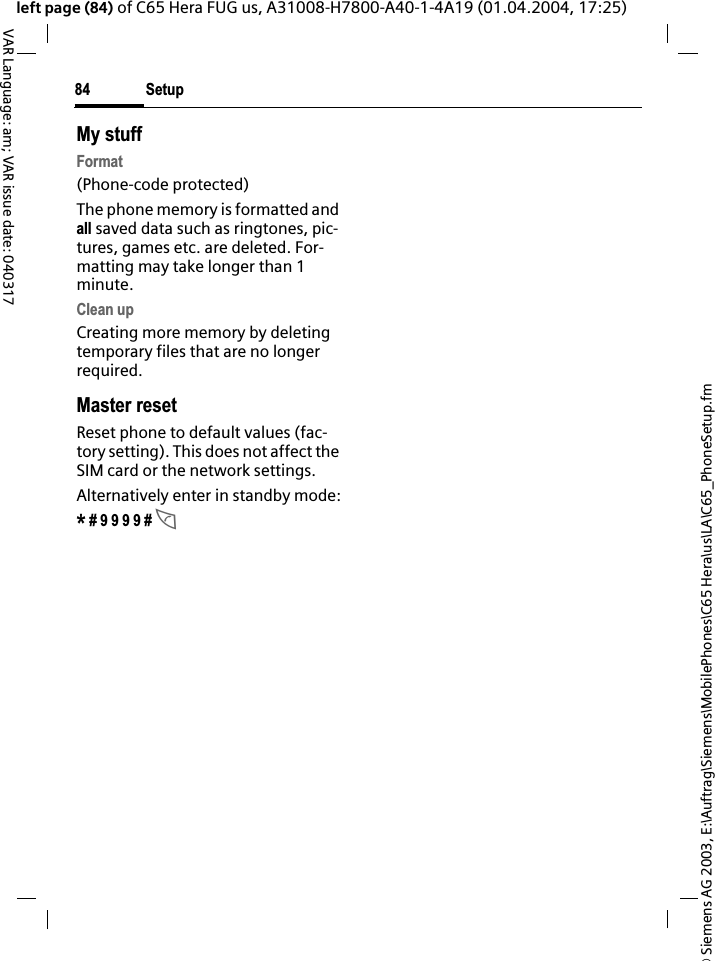 &copy; Siemens AG 2003, E:\Auftrag\Siemens\MobilePhones\C65 Hera\us\LA\C65_PhoneSetup.fmSetup84VAR Language: am; VAR issue date: 040317left page (84) of C65 Hera FUG us, A31008-H7800-A40-1-4A19 (01.04.2004, 17:25)My stuffFormat(Phone-code protected)The phone memory is formatted and all saved data such as ringtones, pic-tures, games etc. are deleted. For-matting may take longer than 1 minute.Clean upCreating more memory by deleting temporary files that are no longer required.Master resetReset phone to default values (fac-tory setting). This does not affect the SIM card or the network settings.Alternatively enter in standby mode:* # 9 9 9 9 # A