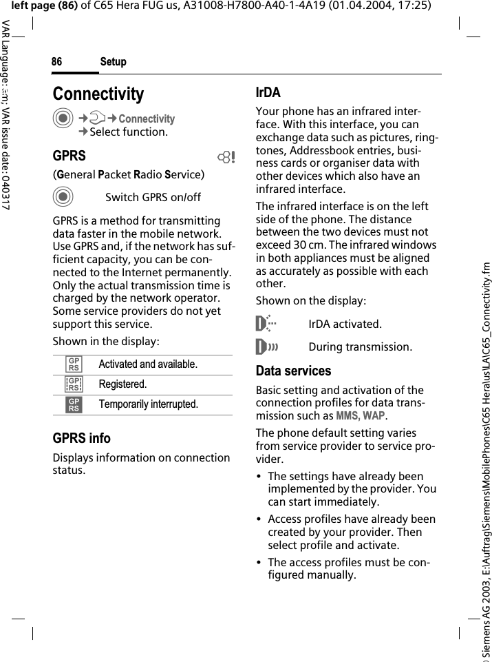 &copy; Siemens AG 2003, E:\Auftrag\Siemens\MobilePhones\C65 Hera\us\LA\C65_Connectivity.fmSetup86VAR Language: am; VAR issue date: 040317left page (86) of C65 Hera FUG us, A31008-H7800-A40-1-4A19 (01.04.2004, 17:25)Setup ConnectivityC&cent;T&cent;Connectivity&cent;Select function.GPRS b(General Packet Radio Service)CSwitch GPRS on/offGPRS is a method for transmitting data faster in the mobile network. Use GPRS and, if the network has suf-ficient capacity, you can be con-nected to the Internet permanently. Only the actual transmission time is charged by the network operator. Some service providers do not yet support this service. Shown in the display:GPRS infoDisplays information on connection status.IrDAYour phone has an infrared inter-face. With this interface, you can exchange data such as pictures, ring-tones, Addressbook entries, busi-ness cards or organiser data with other devices which also have an infrared interface. The infrared interface is on the left side of the phone. The distance between the two devices must not exceed 30 cm. The infrared windows in both appliances must be aligned as accurately as possible with each other.Shown on the display:&macr;IrDA activated.&reg;During transmission.Data servicesBasic setting and activation of the connection profiles for data trans-mission such as MMS, WAP.The phone default setting varies from service provider to service pro-vider.&bull; The settings have already been implemented by the provider. You can start immediately.&bull; Access profiles have already been created by your provider. Then select profile and activate.&bull; The access profiles must be con-figured manually.&pound;Activated and available.&cent;Registered.&curren;Temporarily interrupted.