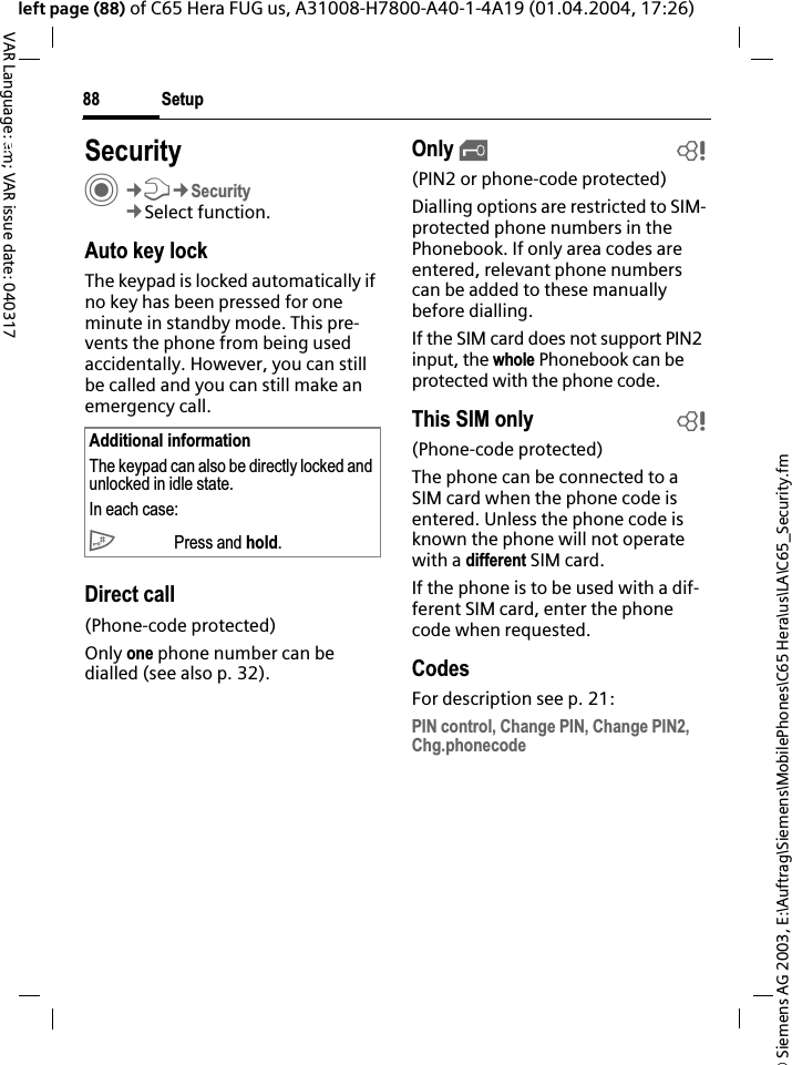 &copy; Siemens AG 2003, E:\Auftrag\Siemens\MobilePhones\C65 Hera\us\LA\C65_Security.fmSetup88VAR Language: am; VAR issue date: 040317left page (88) of C65 Hera FUG us, A31008-H7800-A40-1-4A19 (01.04.2004, 17:26)Setup SecurityC&cent;T&cent;Security&cent;Select function.Auto key lockThe keypad is locked automatically if no key has been pressed for one minute in standby mode. This pre-vents the phone from being used accidentally. However, you can still be called and you can still make an emergency call.Direct call(Phone-code protected)Only one phone number can be dialled (see also p. 32). Only &sbquo;b(PIN2 or phone-code protected)Dialling options are restricted to SIM-protected phone numbers in the Phonebook. If only area codes are entered, relevant phone numbers can be added to these manually before dialling.If the SIM card does not support PIN2 input, the whole Phonebook can be protected with the phone code.This SIM only b(Phone-code protected)The phone can be connected to a SIM card when the phone code is entered. Unless the phone code is known the phone will not operate with a different SIM card.If the phone is to be used with a dif-ferent SIM card, enter the phone code when requested.CodesFor description see p. 21:PIN control, Change PIN, Change PIN2, Chg.phonecodeAdditional informationThe keypad can also be directly locked and unlocked in idle state.In each case:# Press and hold.