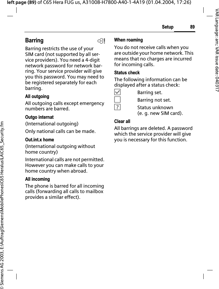 &copy; Siemens AG 2003, E:\Auftrag\Siemens\MobilePhones\C65 Hera\us\LA\C65_Security.fm89SetupVAR Language: am; VAR issue date: 040317left page (89) of C65 Hera FUG us, A31008-H7800-A40-1-4A19 (01.04.2004, 17:26)Barring bBarring restricts the use of your SIM card (not supported by all ser-vice providers). You need a 4-digit network password for network bar-ring. Your service provider will give you this password. You may need to be registered separately for each barring.All outgoingAll outgoing calls except emergency numbers are barred.Outgo internat(International outgoing)Only national calls can be made.Out.int.x home(International outgoing without home country)International calls are not permitted. However you can make calls to your home country when abroad.All incomingThe phone is barred for all incoming calls (forwarding all calls to mailbox provides a similar effect).When roamingYou do not receive calls when you are outside your home network. This means that no charges are incurred for incoming calls.Status checkThe following information can be displayed after a status check:&Ouml;Barring set.&Otilde;Barring not set.&Ocirc;Status unknown (e. g. new SIM card).Clear allAll barrings are deleted. A password which the service provider will give you is necessary for this function.