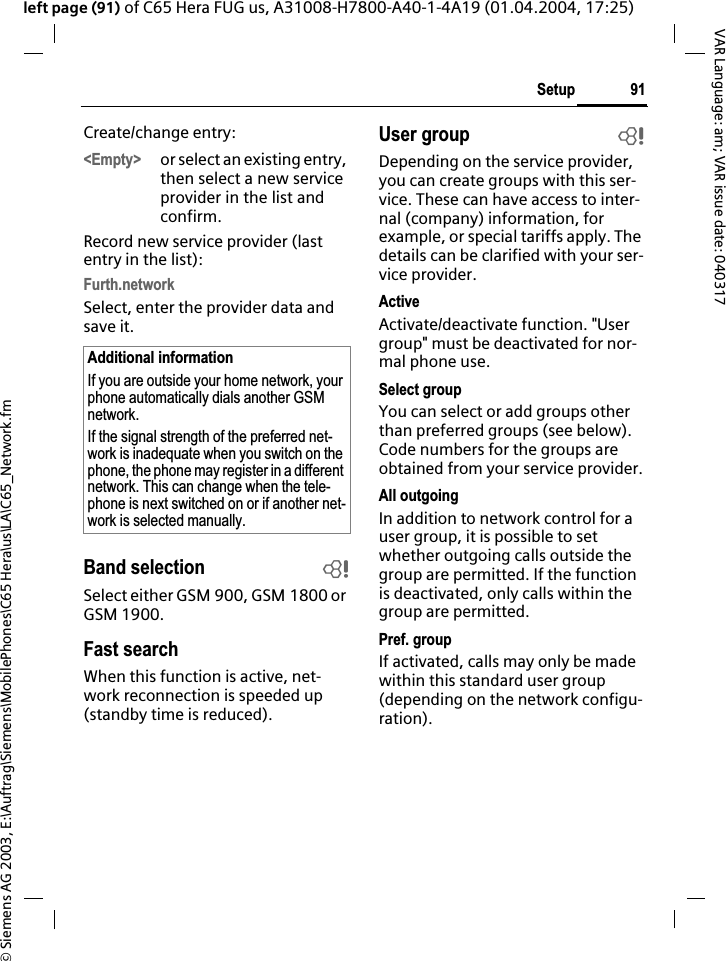 &copy; Siemens AG 2003, E:\Auftrag\Siemens\MobilePhones\C65 Hera\us\LA\C65_Network.fm91SetupVAR Language: am; VAR issue date: 040317left page (91) of C65 Hera FUG us, A31008-H7800-A40-1-4A19 (01.04.2004, 17:25)Create/change entry: <Empty> or select an existing entry, then select a new service provider in the list and confirm.Record new service provider (last entry in the list):Furth.networkSelect, enter the provider data and save it.Band selection bSelect either GSM 900, GSM 1800 or GSM 1900.Fast searchWhen this function is active, net-work reconnection is speeded up (standby time is reduced).User group bDepending on the service provider, you can create groups with this ser-vice. These can have access to inter-nal (company) information, for example, or special tariffs apply. The details can be clarified with your ser-vice provider.ActiveActivate/deactivate function. "User group" must be deactivated for nor-mal phone use.Select groupYou can select or add groups other than preferred groups (see below). Code numbers for the groups are obtained from your service provider.All outgoingIn addition to network control for a user group, it is possible to set whether outgoing calls outside the group are permitted. If the function is deactivated, only calls within the group are permitted.Pref. groupIf activated, calls may only be made within this standard user group (depending on the network configu-ration).Additional informationIf you are outside your home network, your phone automatically dials another GSM network.If the signal strength of the preferred net-work is inadequate when you switch on the phone, the phone may register in a different network. This can change when the tele-phone is next switched on or if another net-work is selected manually.