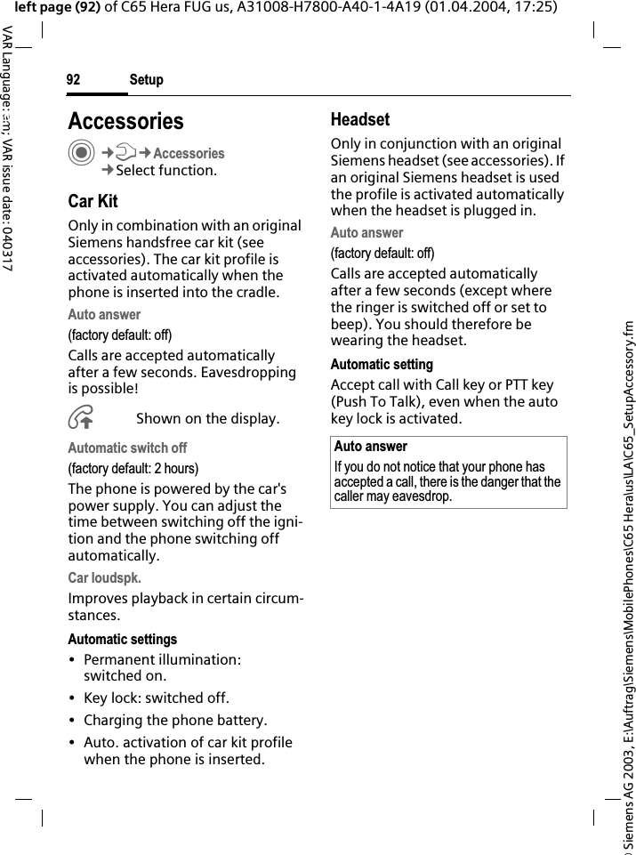 &copy; Siemens AG 2003, E:\Auftrag\Siemens\MobilePhones\C65 Hera\us\LA\C65_SetupAccessory.fmSetup92VAR Language: am; VAR issue date: 040317left page (92) of C65 Hera FUG us, A31008-H7800-A40-1-4A19 (01.04.2004, 17:25)Setup AccessoriesC&cent;T&cent;Accessories&cent;Select function.Car KitOnly in combination with an original Siemens handsfree car kit (see accessories). The car kit profile is activated automatically when the phone is inserted into the cradle.Auto answer (factory default: off)Calls are accepted automatically after a few seconds. Eavesdropping is possible!&Aring;Shown on the display.Automatic switch off(factory default: 2 hours)The phone is powered by the car's power supply. You can adjust the time between switching off the igni-tion and the phone switching off automatically.Car loudspk.Improves playback in certain circum-stances.Automatic settings&bull; Permanent illumination: switched on.&bull; Key lock: switched off. &bull; Charging the phone battery.&bull; Auto. activation of car kit profile when the phone is inserted.HeadsetOnly in conjunction with an original Siemens headset (see accessories). If an original Siemens headset is used the profile is activated automatically when the headset is plugged in. Auto answer (factory default: off)Calls are accepted automatically after a few seconds (except where the ringer is switched off or set to beep). You should therefore be wearing the headset. Automatic settingAccept call with Call key or PTT key (Push To Talk), even when the auto key lock is activated.Auto answerIf you do not notice that your phone has accepted a call, there is the danger that the caller may eavesdrop.