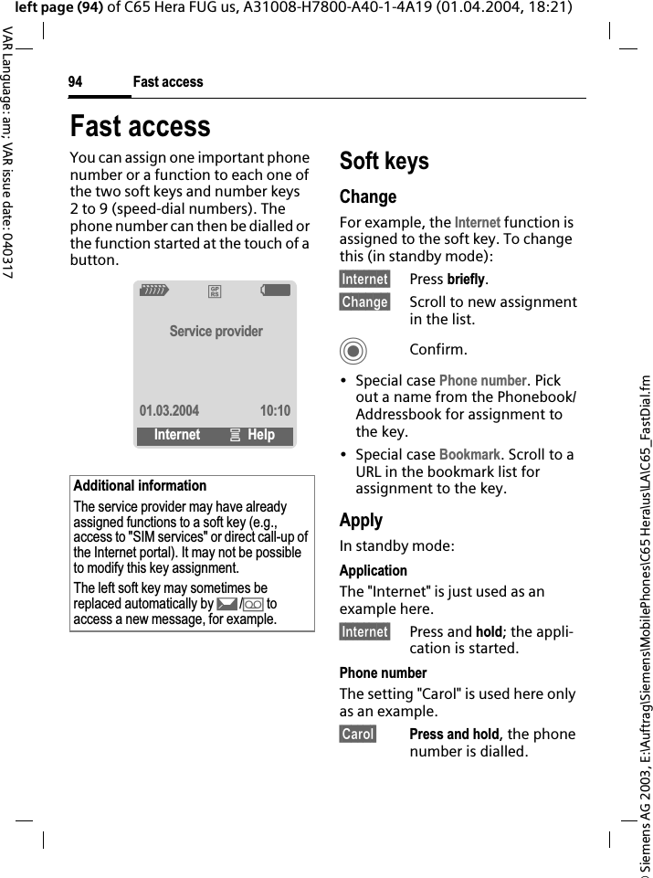 &copy; Siemens AG 2003, E:\Auftrag\Siemens\MobilePhones\C65 Hera\us\LA\C65_FastDial.fmFast access94VAR Language: am; VAR issue date: 040317left page (94) of C65 Hera FUG us, A31008-H7800-A40-1-4A19 (01.04.2004, 18:21)Fast accessYou can assign one important phone number or a function to each one of the two soft keys and number keys 2 to 9 (speed-dial numbers). The phone number can then be dialled or the function started at the touch of a button. Soft keysChangeFor example, the Internet function is assigned to the soft key. To change this (in standby mode):&sect;Internet&sect; Press briefly.&sect;Change&sect; Scroll to new assignment in the list.CConfirm.&bull; Special case Phone number. Pick out a name from the Phonebook/Addressbook for assignment to the key.&bull; Special case Bookmark. Scroll to a URL in the bookmark list for assignment to the key.ApplyIn standby mode:ApplicationThe "Internet" is just used as an example here.&sect;Internet&sect; Press and hold; the appli-cation is started.Phone numberThe setting "Carol" is used here only as an example.&sect;Carol&sect; Press and hold, the phone number is dialled.Additional informationThe service provider may have already assigned functions to a soft key (e.g., access to "SIM services" or direct call-up of the Internet portal). It may not be possible to modify this key assignment.The left soft key may sometimes be replaced automatically by p/&Agrave; to access a new message, for example.Z&pound;XService provider01.03.2004 10:10Internet &iacute;Help