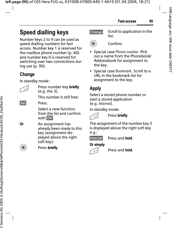 &copy; Siemens AG 2003, E:\Auftrag\Siemens\MobilePhones\C65 Hera\us\LA\C65_FastDial.fm95Fast accessVAR Language: am; VAR issue date: 040317left page (95) of C65 Hera FUG us, A31008-H7800-A40-1-4A19 (01.04.2004, 18:21)Speed dialling keysNumber keys 2 to 9 can be used as speed dialling numbers for fast access. Number key 1 is reserved for the mailbox phone number (p. 60) and number key 0 is reserved for switching over two connections dur-ing use (p. 90).ChangeIn standby mode:3Press number key briefly(e.g. the 3). This number is still free:&sect;Set&sect; Press.Select a new function from the list and confirm with &sect;OK&sect;.Or An assignment has already been made to this key (assignment dis-played above the right soft key):CPress briefly.&sect;Change&sect; Scroll to application in the list.CConfirm.&bull; Special case Phone number. Pick out a name from the Phonebook/Addressbook for assignment to the key.&bull; Special case Bookmark. Scroll to a URL in the bookmark list for assignment to the key.ApplySelect a stored phone number or start a stored application (e.g. Internet).In standby mode:3Press briefly.The assignment of the number key 3 is displayed above the right soft key e.g.:&sect;Internet&sect; Press and hold.Or simply3Press and hold.