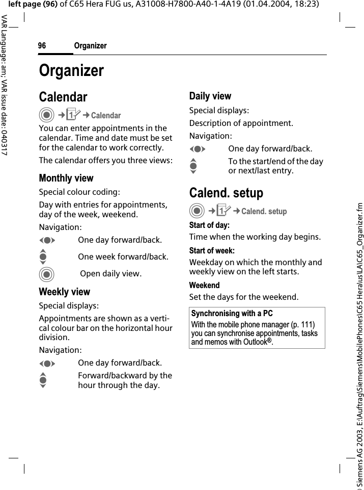 &copy; Siemens AG 2003, E:\Auftrag\Siemens\MobilePhones\C65 Hera\us\LA\C65_Organizer.fmOrganizer96VAR Language: am; VAR issue date: 040317left page (96) of C65 Hera FUG us, A31008-H7800-A40-1-4A19 (01.04.2004, 18:23)OrganizerCalendarC&cent;Q&cent;CalendarYou can enter appointments in the calendar. Time and date must be set for the calendar to work correctly. The calendar offers you three views:Monthly viewSpecial colour coding:Day with entries for appointments, day of the week, weekend.Navigation:FOne day forward/back.IOne week forward/back.C Open daily view.Weekly viewSpecial displays:Appointments are shown as a verti-cal colour bar on the horizontal hour division.Navigation:FOne day forward/back.IForward/backward by the hour through the day.Daily viewSpecial displays:Description of appointment. Navigation:FOne day forward/back.ITo the start/end of the day or next/last entry.Calend. setupC&cent;Q&cent;Calend. setupStart of day:Time when the working day begins.Start of week:Weekday on which the monthly and weekly view on the left starts.WeekendSet the days for the weekend.Synchronising with a PCWith the mobile phone manager (p. 111) you can synchronise appointments, tasks and memos with Outlook&reg;.