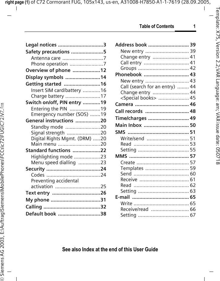 Table of Contents 1See also Index at the end of this User Guideright page (1) of C72 Cormorant FUG, 105x143, us-en, A31008-H7850-A1-1-7619 (28.09.2005, &copy; Siemens AG 2003, E:\Auftrag\Siemens\MobilePhones\FCCs\c72\FUG\C72IVZ.fmTemplate: X75, Version 2.2;VAR Language: am; VAR issue date: 050718Legal notices ...............................3Safety precautions ......................5Antenna care ............................7Phone operation .......................7Overview of phone  ...................12Display symbols  ........................14Getting started  .........................16Insert SIM card/battery ............16Charge battery ........................17Switch on/off, PIN entry ............19Entering the PIN .....................19Emergency number (SOS) .......19General instructions  .................20Standby mode  ........................20Signal strength  .......................20Digital Rights Mgmt. (DRM) .....20Main menu .............................20Standard functions  ...................22Highlighting mode ..................23Menu speed dialling  ...............23Security .....................................24Codes .....................................24Preventing accidentalactivation ...............................25Text entry  .................................26My phone ..................................31Calling .......................................32Default book  .............................38Address book ............................ 39New entry .............................. 39Change entry  ......................... 41Call entry  ............................... 41Groups ................................... 42Phonebook ............................... 43New entry .............................. 43Call (search for an entry)  ........ 44Change entry  ......................... 44<Special books>  ..................... 45Camera ..................................... 46Call records  .............................. 48Time/charges ............................ 49Main Inbox  ............................... 50SMS .......................................... 51Write/send ............................. 51Read ...................................... 53Setting ................................... 55MMS ......................................... 57Create .................................... 57Templates .............................. 59Send ...................................... 60Receive .................................. 61Read ...................................... 62Setting ................................... 63E-mail ....................................... 65Write ...................................... 65Receive/read .......................... 66Setting ................................... 67Table of Con-tentsSee also Index at the end of this User Guide