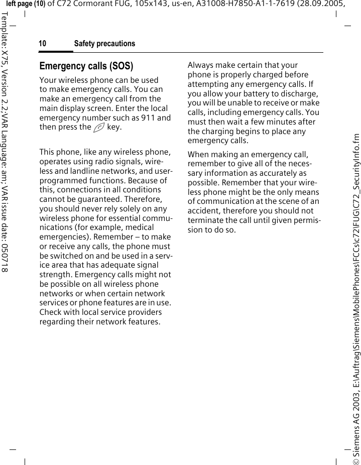 Safety precautions10&copy; Siemens AG 2003, E:\Auftrag\Siemens\MobilePhones\FCCs\c72\FUG\C72_SecurityInfo.fmleft page (10) of C72 Cormorant FUG, 105x143, us-en, A31008-H7850-A1-1-7619 (28.09.2005, Template: X75, Version 2.2;VAR Language: am; VAR issue date: 050718Emergency calls (SOS)Your wireless phone can be used to make emergency calls. You can make an emergency call from the main display screen. Enter the local emergency number such as 911 and then press the A key.This phone, like any wireless phone, operates using radio signals, wire-less and landline networks, and user-programmed functions. Because of this, connections in all conditions cannot be guaranteed. Therefore, you should never rely solely on any wireless phone for essential commu-nications (for example, medical emergencies). Remember &ndash; to make or receive any calls, the phone must be switched on and be used in a serv-ice area that has adequate signal strength. Emergency calls might not be possible on all wireless phone networks or when certain network services or phone features are in use. Check with local service providers regarding their network features. Always make certain that your phone is properly charged before attempting any emergency calls. If you allow your battery to discharge, you will be unable to receive or make calls, including emergency calls. You must then wait a few minutes after the charging begins to place any emergency calls.When making an emergency call, remember to give all of the neces-sary information as accurately as possible. Remember that your wire-less phone might be the only means of communication at the scene of an accident, therefore you should not terminate the call until given permis-sion to do so.
