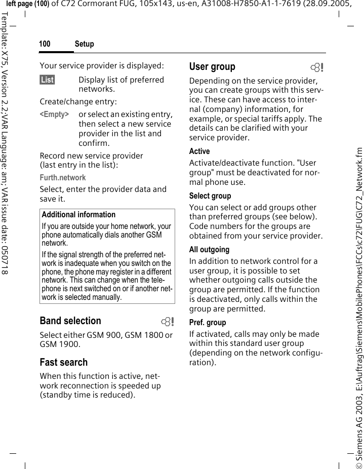 Setup100&copy; Siemens AG 2003, E:\Auftrag\Siemens\MobilePhones\FCCs\c72\FUG\C72_Network.fmleft page (100) of C72 Cormorant FUG, 105x143, us-en, A31008-H7850-A1-1-7619 (28.09.2005, Template: X75, Version 2.2;VAR Language: am; VAR issue date: 050718Your service provider is displayed:&sect;List&sect; Display list of preferred networks.Create/change entry: <Empty> or select an existing entry, then select a new service provider in the list and confirm.Record new service provider (last entry in the list):Furth.networkSelect, enter the provider data and save it.Band selection bSelect either GSM 900, GSM 1800 or GSM 1900.Fast searchWhen this function is active, net-work reconnection is speeded up (standby time is reduced).User group bDepending on the service provider, you can create groups with this serv-ice. These can have access to inter-nal (company) information, for example, or special tariffs apply. The details can be clarified with your service provider.ActiveActivate/deactivate function. "User group" must be deactivated for nor-mal phone use.Select groupYou can select or add groups other than preferred groups (see below). Code numbers for the groups are obtained from your service provider.All outgoingIn addition to network control for a user group, it is possible to set whether outgoing calls outside the group are permitted. If the function is deactivated, only calls within the group are permitted.Pref. groupIf activated, calls may only be made within this standard user group (depending on the network configu-ration).Additional informationIf you are outside your home network, your phone automatically dials another GSM network.If the signal strength of the preferred net-work is inadequate when you switch on the phone, the phone may register in a different network. This can change when the tele-phone is next switched on or if another net-work is selected manually.