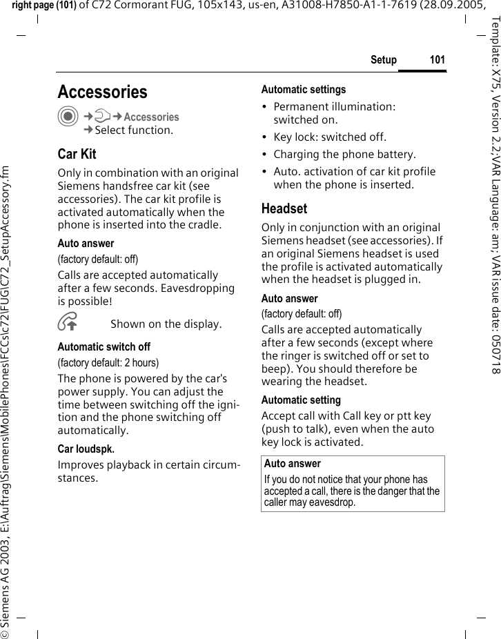 101Setupright page (101) of C72 Cormorant FUG, 105x143, us-en, A31008-H7850-A1-1-7619 (28.09.2005, &copy; Siemens AG 2003, E:\Auftrag\Siemens\MobilePhones\FCCs\c72\FUG\C72_SetupAccessory.fmTemplate: X75, Version 2.2;VAR Language: am; VAR issue date: 050718Setup AccessoriesC&cent;T&cent;Accessories&cent;Select function.Car KitOnly in combination with an original Siemens handsfree car kit (see accessories). The car kit profile is activated automatically when the phone is inserted into the cradle.Auto answer (factory default: off)Calls are accepted automatically after a few seconds. Eavesdropping is possible!&Aring;Shown on the display.Automatic switch off(factory default: 2 hours)The phone is powered by the car's power supply. You can adjust the time between switching off the igni-tion and the phone switching off automatically.Car loudspk.Improves playback in certain circum-stances.Automatic settings&bull; Permanent illumination: switched on.&bull; Key lock: switched off. &bull; Charging the phone battery.&bull; Auto. activation of car kit profile when the phone is inserted.HeadsetOnly in conjunction with an original Siemens headset (see accessories). If an original Siemens headset is used the profile is activated automatically when the headset is plugged in. Auto answer (factory default: off)Calls are accepted automatically after a few seconds (except where the ringer is switched off or set to beep). You should therefore be wearing the headset. Automatic settingAccept call with Call key or ptt key (push to talk), even when the auto key lock is activated.Auto answerIf you do not notice that your phone has accepted a call, there is the danger that the caller may eavesdrop.