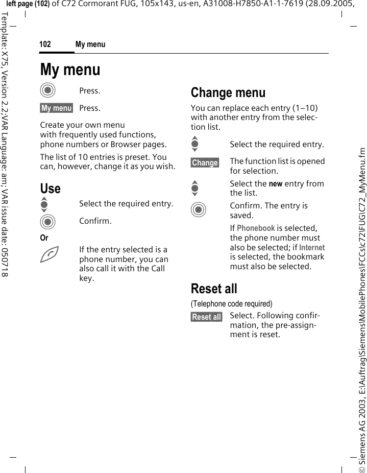 My menu102&copy; Siemens AG 2003, E:\Auftrag\Siemens\MobilePhones\FCCs\c72\FUG\C72_MyMenu.fmleft page (102) of C72 Cormorant FUG, 105x143, us-en, A31008-H7850-A1-1-7619 (28.09.2005, Template: X75, Version 2.2;VAR Language: am; VAR issue date: 050718My menuCPress.&sect;My menu&sect; Press.Create your own menu with frequently used functions, phone numbers or Browser pages. The list of 10 entries is preset. You can, however, change it as you wish.UseISelect the required entry.CConfirm.OrAIf the entry selected is a phone number, you can also call it with the Call key.Change menuYou can replace each entry (1&ndash;10) with another entry from the selec-tion list.ISelect the required entry.&sect;Change&sect; The function list is opened for selection.ISelect the new entry from the list.CConfirm. The entry is saved.If Phonebook is selected, the phone number must also be selected; if Internet is selected, the bookmark must also be selected.Reset all(Telephone code required)&sect;Reset all&sect; Select. Following confir-mation, the pre-assign-ment is reset.