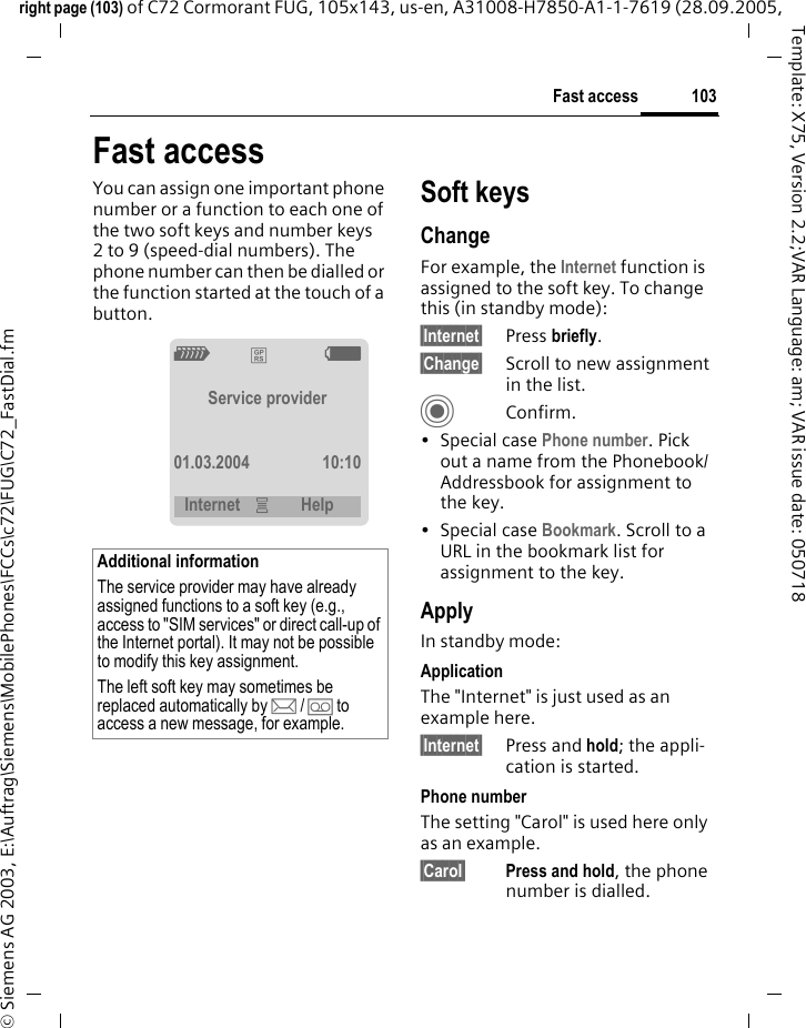 103Fast accessright page (103) of C72 Cormorant FUG, 105x143, us-en, A31008-H7850-A1-1-7619 (28.09.2005, &copy; Siemens AG 2003, E:\Auftrag\Siemens\MobilePhones\FCCs\c72\FUG\C72_FastDial.fmTemplate: X75, Version 2.2;VAR Language: am; VAR issue date: 050718Fast accessYou can assign one important phone number or a function to each one of the two soft keys and number keys 2 to 9 (speed-dial numbers). The phone number can then be dialled or the function started at the touch of a button. Soft keysChangeFor example, the Internet function is assigned to the soft key. To change this (in standby mode):&sect;Internet&sect; Press briefly.&sect;Change&sect; Scroll to new assignment in the list.CConfirm.&bull;Special case Phone number. Pick out a name from the Phonebook/Addressbook for assignment to the key.&bull;Special case Bookmark. Scroll to a URL in the bookmark list for assignment to the key.ApplyIn standby mode:ApplicationThe "Internet" is just used as an example here.&sect;Internet&sect; Press and hold; the appli-cation is started.Phone numberThe setting "Carol" is used here only as an example.&sect;Carol&sect; Press and hold, the phone number is dialled.Additional informationThe service provider may have already assigned functions to a soft key (e.g., access to "SIM services" or direct call-up of the Internet portal). It may not be possible to modify this key assignment.The left soft key may sometimes be replaced automatically by p/&Agrave; to access a new message, for example.Z &pound; XService provider01.03.2004 10:10Internet &iacute; Help