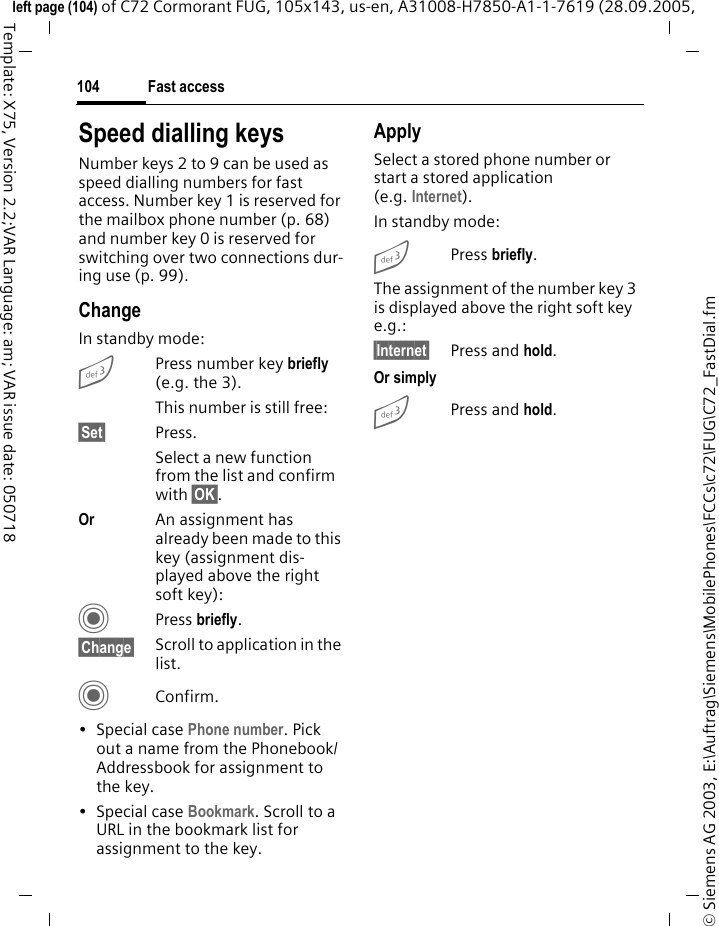 Fast access104&copy; Siemens AG 2003, E:\Auftrag\Siemens\MobilePhones\FCCs\c72\FUG\C72_FastDial.fmleft page (104) of C72 Cormorant FUG, 105x143, us-en, A31008-H7850-A1-1-7619 (28.09.2005, Template: X75, Version 2.2;VAR Language: am; VAR issue date: 050718Speed dialling keysNumber keys 2 to 9 can be used as speed dialling numbers for fast access. Number key 1 is reserved for the mailbox phone number (p. 68) and number key 0 is reserved for switching over two connections dur-ing use (p. 99).ChangeIn standby mode:3Press number key briefly (e.g. the 3). This number is still free:&sect;Set&sect; Press.Select a new function from the list and confirm with &sect;OK&sect;.Or An assignment has already been made to this key (assignment dis-played above the right soft key):CPress briefly.&sect;Change&sect; Scroll to application in the list.CConfirm.&bull; Special case Phone number. Pick out a name from the Phonebook/Addressbook for assignment to the key.&bull; Special case Bookmark. Scroll to a URL in the bookmark list for assignment to the key.ApplySelect a stored phone number or start a stored application (e.g. Internet).In standby mode:3Press briefly.The assignment of the number key 3 is displayed above the right soft key e.g.:&sect;Internet&sect; Press and hold.Or simply3Press and hold.