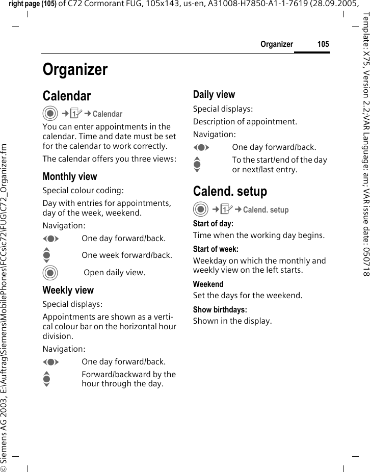 105Organizerright page (105) of C72 Cormorant FUG, 105x143, us-en, A31008-H7850-A1-1-7619 (28.09.2005, &copy; Siemens AG 2003, E:\Auftrag\Siemens\MobilePhones\FCCs\c72\FUG\C72_Organizer.fmTemplate: X75, Version 2.2;VAR Language: am; VAR issue date: 050718OrganizerCalendarC&cent;Q&cent;CalendarYou can enter appointments in the calendar. Time and date must be set for the calendar to work correctly. The calendar offers you three views:Monthly viewSpecial colour coding:Day with entries for appointments, day of the week, weekend.Navigation:FOne day forward/back.IOne week forward/back.C Open daily view.Weekly viewSpecial displays:Appointments are shown as a verti-cal colour bar on the horizontal hour division.Navigation:FOne day forward/back.IForward/backward by the hour through the day.Daily viewSpecial displays:Description of appointment. Navigation:FOne day forward/back.ITo the start/end of the day or next/last entry.Calend. setupC&cent;Q&cent;Calend. setupStart of day:Time when the working day begins.Start of week:Weekday on which the monthly and weekly view on the left starts.WeekendSet the days for the weekend.Show birthdays:Shown in the display.