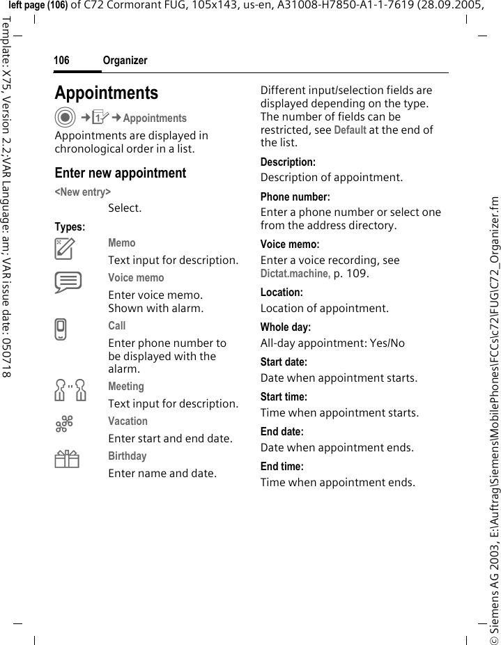 Organizer106&copy; Siemens AG 2003, E:\Auftrag\Siemens\MobilePhones\FCCs\c72\FUG\C72_Organizer.fmleft page (106) of C72 Cormorant FUG, 105x143, us-en, A31008-H7850-A1-1-7619 (28.09.2005, Template: X75, Version 2.2;VAR Language: am; VAR issue date: 050718AppointmentsC&cent;Q&cent;AppointmentsAppointments are displayed in chronological order in a list.Enter new appointment<New entry>Select.Types:cMemo Text input for description.dVoice memo Enter voice memo. Shown with alarm.eCall Enter phone number to be displayed with the alarm.fMeeting Text input for description.gVacation Enter start and end date.hBirthday Enter name and date.Different input/selection fields are displayed depending on the type. The number of fields can be restricted, see Default at the end of the list. Description:Description of appointment.Phone number:Enter a phone number or select one from the address directory.Voice memo:Enter a voice recording, see Dictat.machine, p. 109.Location:Location of appointment.Whole day:All-day appointment: Yes/NoStart date:Date when appointment starts.Start time:Time when appointment starts.End date:Date when appointment ends.End time:Time when appointment ends.